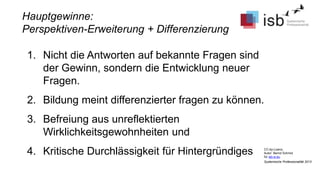CC-by-Lizenz,
Autor: Bernd Schmid
für isb-w.eu
Systemische Professionalität 2013
Hauptgewinne:
Perspektiven-Erweiterung + Differenzierung
1. Nicht die Antworten auf bekannte Fragen sind
der Gewinn, sondern die Entwicklung neuer
Fragen.
2. Bildung meint differenzierter fragen zu können.
3. Befreiung aus unreflektierten
Wirklichkeitsgewohnheiten und
4. Kritische Durchlässigkeit für Hintergründiges
 