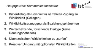 CC-by-Lizenz,
Autor: Bernd Schmid
für isb-w.eu
Systemische Professionalität 2013
Hauptgewinn: Kommunikationskultur
1. Bilderdialog als Beispiel für narrativen Zugang zu
Wirklichkeit (Collagen)
2. Wirklichkeitserzeugung als Beziehungsphänomen
3. Wertschätzende, forschende Dialoge (keine
Deutungshoheiten)
4. Üben zwischen Wirklichkeiten zu „surfen“
5. Kreativer Umgang mit optionalen Wirklichkeiten
 