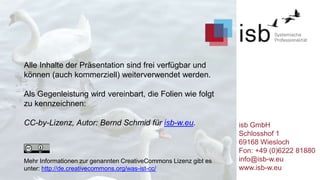 Alle Inhalte der Präsentation sind frei verfügbar und
können (auch kommerziell) weiterverwendet werden.
Als Gegenleistung wird vereinbart, die Folien wie folgt
zu kennzeichnen:
CC-by-Lizenz, Autor: Bernd Schmid für isb-w.eu.
Mehr Informationen zur genannten CreativeCommons Lizenz gibt es
unter: http://de.creativecommons.org/was-ist-cc/
isb GmbH
Schlosshof 1
69168 Wiesloch
Fon: +49 (0)6222 81880
info@isb-w.eu
www.isb-w.eu
 