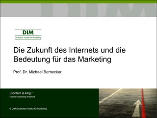 Die Zukunft des Internets und die
   Bedeutung für das Marketing
   Prof. Dr. Michael Bernecker




„Content is king.“
Online Marketing Weisheit




© DIM Deutsches Institut für Marketing
 
