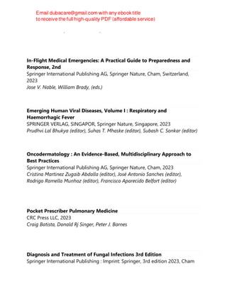 Careen Y. Lowder; Nabin Shrestha; Arthi Venkat
In-Flight Medical Emergencies: A Practical Guide to Preparedness and
Response, 2nd
Springer International Publishing AG, Springer Nature, Cham, Switzerland,
2023
Jose V. Nable, William Brady, (eds.)
Emerging Human Viral Diseases, Volume I : Respiratory and
Haemorrhagic Fever
SPRINGER VERLAG, SINGAPOR, Springer Nature, Singapore, 2023
Prudhvi Lal Bhukya (editor), Suhas T. Mhaske (editor), Subash C. Sonkar (editor)
Oncodermatology : An Evidence-Based, Multidisciplinary Approach to
Best Practices
Springer International Publishing AG, Springer Nature, Cham, 2023
Cristina Martinez Zugaib Abdalla (editor), José Antonio Sanches (editor),
Rodrigo Ramella Munhoz (editor), Francisco Aparecido Belfort (editor)
Pocket Prescriber Pulmonary Medicine
CRC Press LLC, 2023
Craig Batista, Donald Rj Singer, Peter J. Barnes
Diagnosis and Treatment of Fungal Infections 3rd Edition
Springer International Publishing : Imprint: Springer, 3rd edition 2023, Cham
 