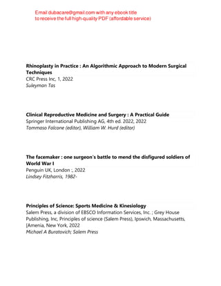 Rhinoplasty in Practice : An Algorithmic Approach to Modern Surgical
Techniques
CRC Press Inc, 1, 2022
Suleyman Tas
Clinical Reproductive Medicine and Surgery : A Practical Guide
Springer International Publishing AG, 4th ed. 2022, 2022
Tommaso Falcone (editor), William W. Hurd (editor)
The facemaker : one surgeon's battle to mend the disfigured soldiers of
World War I
Penguin UK, London :, 2022
Lindsey Fitzharris, 1982-
Principles of Science: Sports Medicine & Kinesiology
Salem Press, a division of EBSCO Information Services, Inc. ; Grey House
Publishing, Inc, Principles of science (Salem Press), Ipswich, Massachusetts,
[Amenia, New York, 2022
Michael A Buratovich; Salem Press
 
