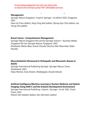 Small Intestine Disease : A Comprehensive Guide to Diagnosis and
Management
Springer Nature Singapore : Imprint: Springer, 1st edition 2022, Singapore,
2022
Hoon Jai Chun (editor), Sang-Yong Seol (editor), Myung-Gyu Choi (editor), Joo
Young Cho (editor)
Breast Cancer : Comprehensive Management
Springer Nature Singapore Pte Ltd Fka Springer Science + Business Media
Singapore Pte Ltd, Springer Nature, Singapore, 2022
Shashanka Mohan Bose; Suresh Chander Sharma; Alok Mazumdar; Robin
Kaushik
Musculoskeletal Ultrasound in Orthopedic and Rheumatic disease in
Adults
Springer International Publishing Springer, Springer Nature, Cham,
Switzerland, 2022
Fabio Martino; Enzo Silvestri, (Radiologist); Davide Orlandi
Artificial Intelligence/Machine Learning in Nuclear Medicine and Hybrid
Imaging: Using ANSI C and the Arduino Development Environment
Springer International Publishing : Imprint : Springer, 1st ed. 2022, Cham,
Cham, 2022
Patrick Veit-Haibach (editor), Ken Herrmann (editor)
 