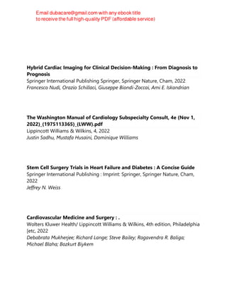 Hybrid Cardiac Imaging for Clinical Decision-Making : From Diagnosis to
Prognosis
Springer International Publishing Springer, Springer Nature, Cham, 2022
Francesco Nudi, Orazio Schillaci, Giuseppe Biondi-Zoccai, Ami E. Iskandrian
The Washington Manual of Cardiology Subspecialty Consult, 4e (Nov 1,
2022)_(1975113365)_(LWW).pdf
Lippincott Williams & Wilkins, 4, 2022
Justin Sadhu, Mustafa Husaini, Dominique Williams
Stem Cell Surgery Trials in Heart Failure and Diabetes : A Concise Guide
Springer International Publishing : Imprint: Springer, Springer Nature, Cham,
2022
Jeffrey N. Weiss
Cardiovascular Medicine and Surgery : .
Wolters Kluwer Health/ Lippincott Williams & Wilkins, 4th edition, Philadelphia
[etc, 2022
Debabrata Mukherjee; Richard Lange; Steve Bailey; Ragavendra R. Baliga;
Michael Blaha; Bozkurt Biykem
 