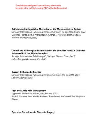 Orthobiologics : Injectable Therapies for the Musculoskeletal System
Springer International Publishing : Imprint: Springer, 1st ed. 2022, Cham, 2022
Giuseppe Filardo, Bert R. Mandelbaum, George F. Muschler, Scott A. Rodeo,
Norimasa Nakamura, (eds.)
Clinical and Radiological Examination of the Shoulder Joint : A Guide for
Advanced Practice Physiotherapists
Springer International Publishing AG, Springer Nature, Cham, 2022
Helen Razmjou & Monique Christakis
Current Orthopaedic Practice
Springer International Publishing : Imprint: Springer, 2nd ed. 2022, 2021
Sanjeev Agarwal (eds.)
Foot and Ankle Pain Management
Lippincott Williams & Wilkins, First Edition, 2022
Rock G Positano; Neel Mehta; Andrew J Rosenbaum; Amitabh Gulati; Mary Ann
Picone
Operative Techniques in Obstetric Surgery
 