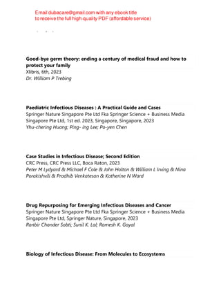 Islam, Saif ul;
Good-bye germ theory: ending a century of medical fraud and how to
protect your family
Xlibris, 6th, 2023
Dr. William P Trebing
Paediatric Infectious Diseases : A Practical Guide and Cases
Springer Nature Singapore Pte Ltd Fka Springer Science + Business Media
Singapore Pte Ltd, 1st ed. 2023, Singapore, Singapore, 2023
Yhu-chering Huang; Ping- ing Lee; Po-yen Chen
Case Studies in Infectious Disease; Second Edition
CRC Press, CRC Press LLC, Boca Raton, 2023
Peter M Lydyard & Michael F Cole & John Holton & William L Irving & Nina
Porakishvili & Pradhib Venkatesan & Katherine N Ward
Drug Repurposing for Emerging Infectious Diseases and Cancer
Springer Nature Singapore Pte Ltd Fka Springer Science + Business Media
Singapore Pte Ltd, Springer Nature, Singapore, 2023
Ranbir Chander Sobti; Sunil K. Lal; Ramesh K. Goyal
Biology of Infectious Disease: From Molecules to Ecosystems
 