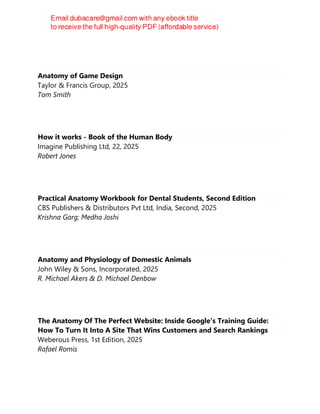 Anatomy of Game Design
Taylor & Francis Group, 2025
Tom Smith
How it works - Book of the Human Body
Imagine Publishing Ltd, 22, 2025
Robert Jones
Practical Anatomy Workbook for Dental Students, Second Edition
CBS Publishers & Distributors Pvt Ltd, India, Second, 2025
Krishna Garg; Medha Joshi
Anatomy and Physiology of Domestic Animals
John Wiley & Sons, Incorporated, 2025
R. Michael Akers & D. Michael Denbow
The Anatomy Of The Perfect Website: Inside Google's Training Guide:
How To Turn It Into A Site That Wins Customers and Search Rankings
Weberous Press, 1st Edition, 2025
Rafael Romis
 