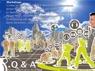 Workshops
1) How to: Auf und mit Social Networks kommunizieren
1) How to: Auf und mit Social Networks kommunizieren
Simon Künzler, Geschäftsführer xeit GmbH
Simon Künzler, Geschäftsführer xeit GmbH
2) Technik: Von der Strategie bis zum erfolgreichen Betrieb.
2) Technik: Von der Strategie bis zum erfolgreichen Betrieb.
Marcel Meier, Academia Allegria, sieme.net
Marcel Meier, Academia Allegria, sieme.net
3) Monitoring von Social Networks
3) Monitoring von Social Networks
Denis Nordmann, Geschäftsführer cognita AG, blueReport
Denis Nordmann, Geschäftsführer cognita AG, blueReport




    Q&A
 Referat am 22.04.09 von Marcel Meier       www.xing.com/proﬁle/marcel_meier
 