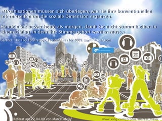 «Organisationen müssen sich überlegen, wie sie ihre konventionellen
«Organisationen müssen sich überlegen, wie sie ihre konventionellen
Internetseiten um die soziale Dimension ergänzen.
Internetseiten um die soziale Dimension ergänzen.

Handeln Sie besser heute als morgen, damit Sie nicht stumm bleiben in
Handeln Sie besser heute als morgen, damit Sie nicht stumm bleiben in
einem Dialog, in dem Ihre Stimme gehört werden muss.»
einem Dialog, in dem Ihre Stimme gehört werden muss.»
Gartner: The Top 10 Strategic Technologies for 2009. www.gartner.com
Gartner: The Top 10 Strategic Technologies for 2009. www.gartner.com




       Referat am 22.04.09 von Marcel Meier                   www.xing.com/proﬁle/marcel_meier
 
