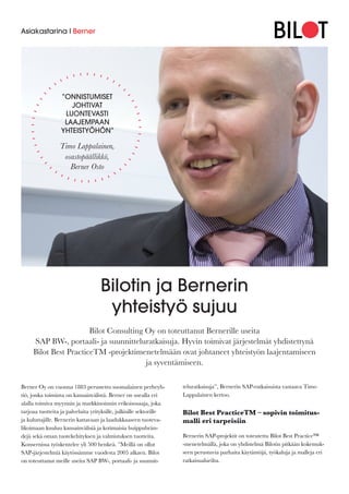 Bilotin ja Bernerin
yhteistyö sujuu
Bilot Consulting Oy on toteuttanut Bernerille useita
SAP BW-, portaali- ja suunnitteluratkaisuja. Hyvin toimivat järjestelmät yhdistettynä
Bilot Best PracticeTM -projektimenetelmään ovat johtaneet yhteistyön laajentamiseen
ja syventämiseen.
Asiakastarina I Berner
Berner Oy on vuonna 1883 perustettu suomalainen perheyh-
tiö, jonka toiminta on kansainvälistä. Berner on usealla eri
alalla toimiva myynnin ja markkinoinnin erikoisosaaja, joka
tarjoaa tuotteita ja palveluita yrityksille, julkisille sektorille
ja kuluttajille. Bernerin kattavaan ja laadukkaaseen tuoteva-
likoimaan kuuluu kansainvälisiä ja kotimaisia huippubrän-
dejä sekä oman tuotekehityksen ja valmistuksen tuotteita.
Konsernissa työskentelee yli 500 henkeä. ”Meillä on ollut
SAP-järjestelmiä käytössämme vuodesta 2005 alkaen. Bilot
on toteuttanut meille useita SAP BW-, portaali- ja suunnit-
teluratkaisuja”, Bernerin SAP-ratkaisuista vastaava Timo
Lappalainen kertoo.
Bilot Best PracticeTM – sopivin toimitus-
malli eri tarpeisiin
Bernerin SAP-projektit on toteutettu Bilot Best Practice™
-menetelmällä, joka on yhdistelmä Bilotin pitkään kokemuk-
seen perustuvia parhaita käytäntöjä, työkaluja ja malleja eri
ratkaisualueilta.
”ONNISTUMISET
JOHTIVAT
LUONTEVASTI
LAAJEMPAAN
YHTEISTYÖHÖN”
Timo Lappalainen,
osastopäällikkö,
Berner Osto
 