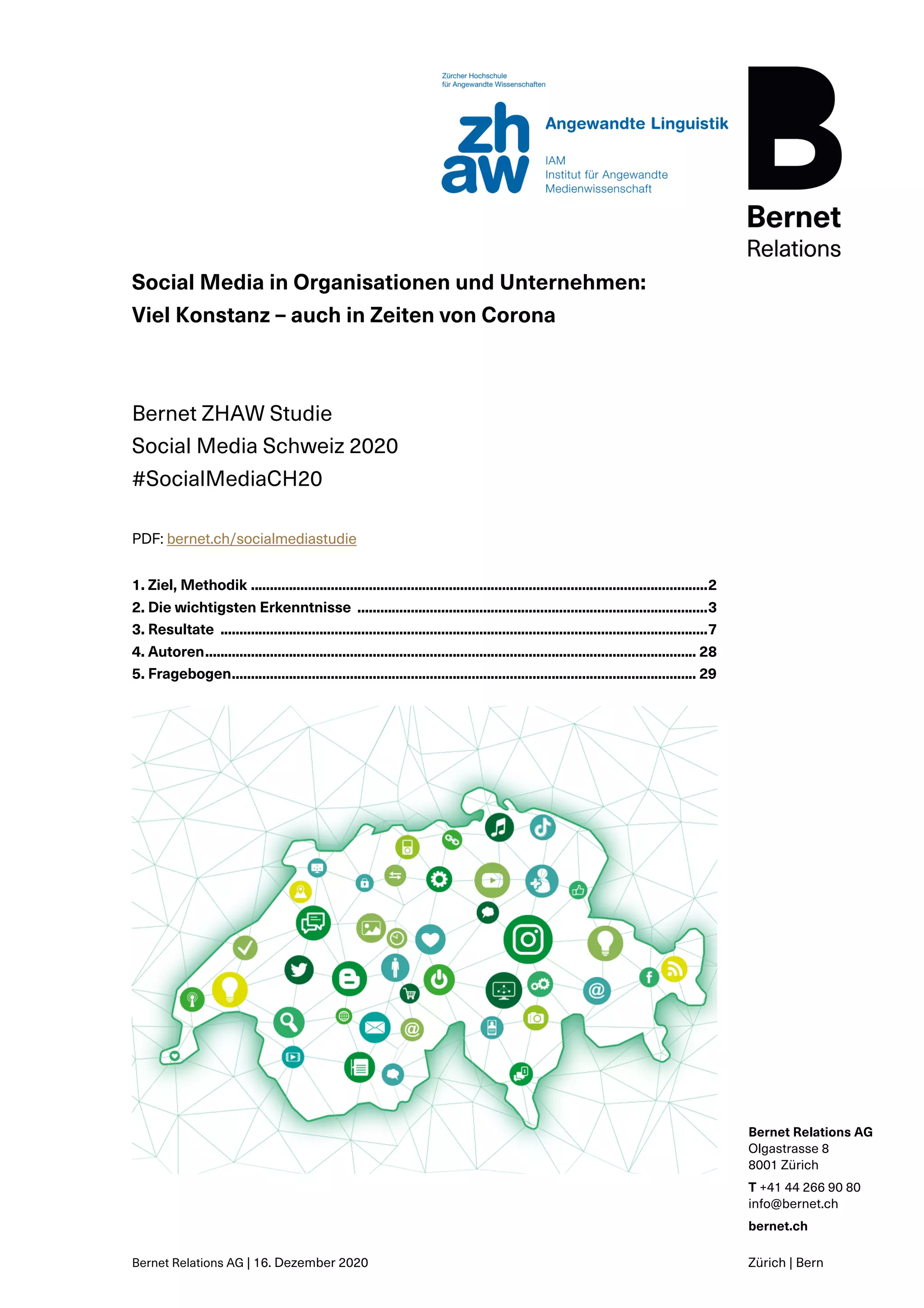 Bernet Relations AG | 16. Dezember 2020
Bernet Relations AG
Olgastrasse 8
8001 Zürich
T +41 44 266 90 80
info@bernet.ch
bernet.ch
Zürich | Bern
Social Media in Organisationen und Unternehmen:
Viel Konstanz – auch in Zeiten von Corona
Bernet ZHAW Studie
Social Media Schweiz 2020
#SocialMediaCH20
PDF: bernet.ch/socialmediastudie
1. Ziel, Methodik ........................................................................................................................2
2. Die wichtigsten Erkenntnisse ............................................................................................3
3. Resultate ................................................................................................................................7
4. Autoren................................................................................................................................. 28
5. Fragebogen.......................................................................................................................... 29
 