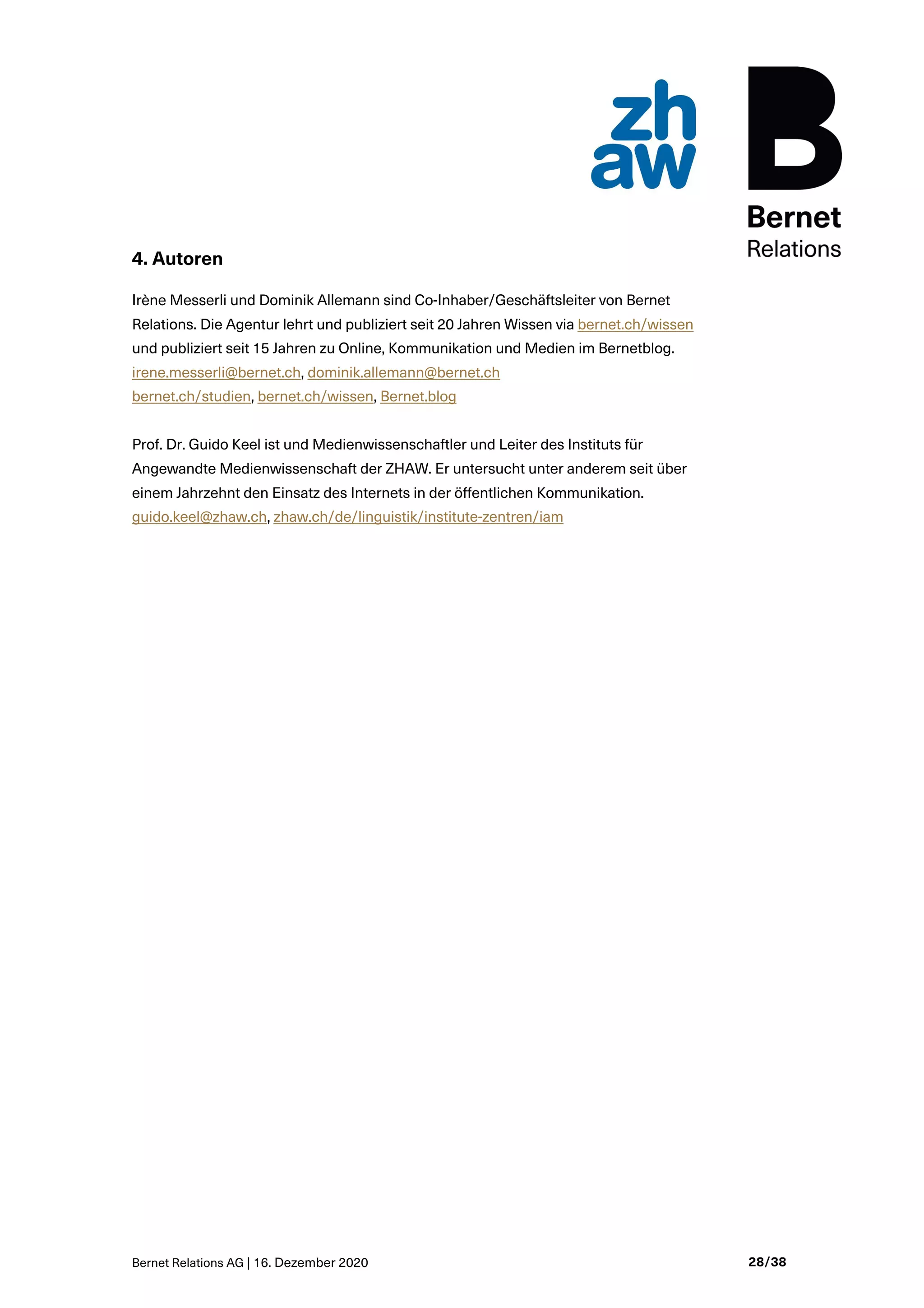 Bernet Relations AG | 16. Dezember 2020 28/38
4. Autoren
Irène Messerli und Dominik Allemann sind Co-Inhaber/Geschäftsleiter von Bernet
Relations. Die Agentur lehrt und publiziert seit 20 Jahren Wissen via bernet.ch/wissen
und publiziert seit 15 Jahren zu Online, Kommunikation und Medien im Bernetblog.
irene.messerli@bernet.ch, dominik.allemann@bernet.ch
bernet.ch/studien, bernet.ch/wissen, Bernet.blog
Prof. Dr. Guido Keel ist und Medienwissenschaftler und Leiter des Instituts für
Angewandte Medienwissenschaft der ZHAW. Er untersucht unter anderem seit über
einem Jahrzehnt den Einsatz des Internets in der öffentlichen Kommunikation.
guido.keel@zhaw.ch, zhaw.ch/de/linguistik/institute-zentren/iam
 