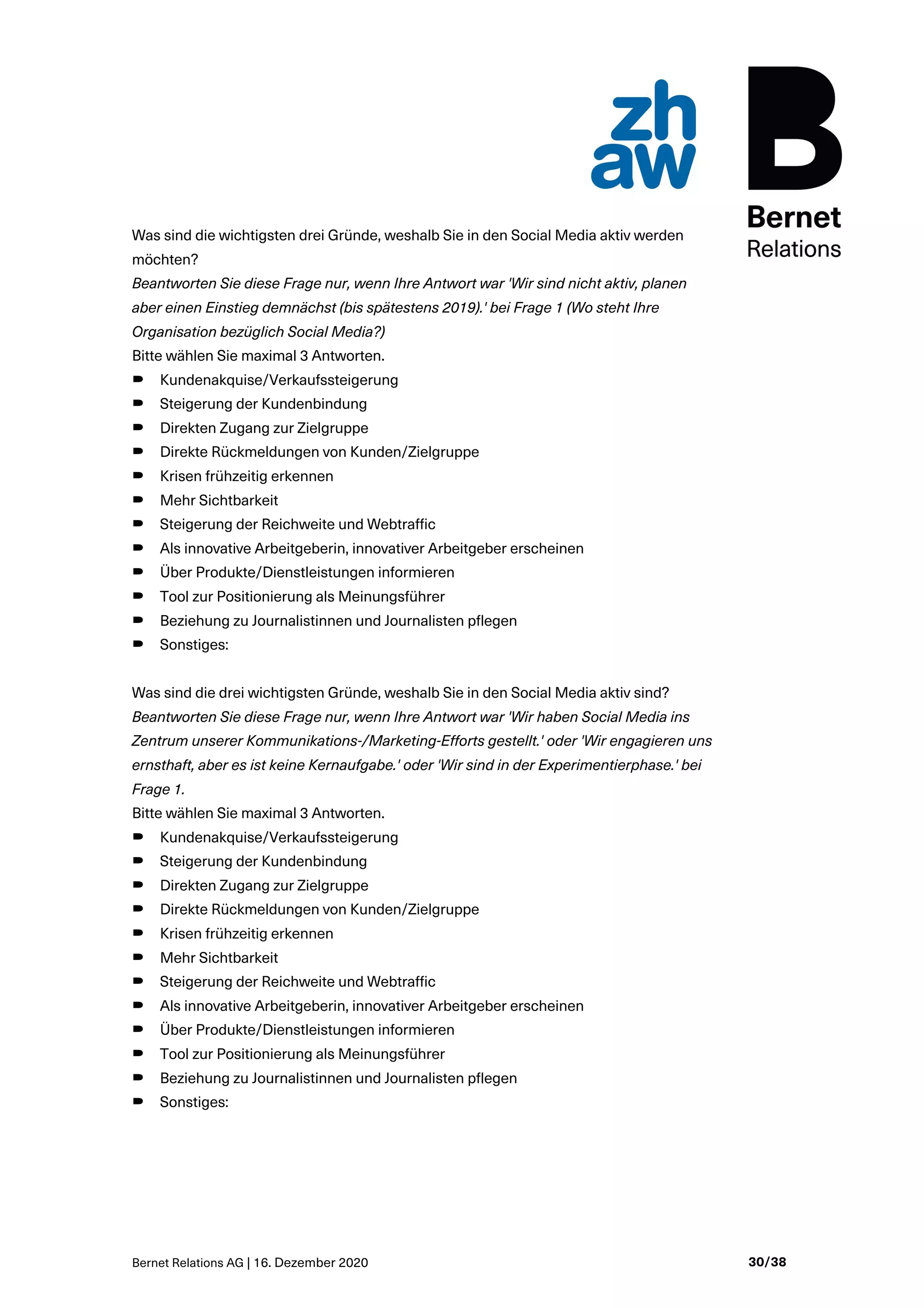 Bernet Relations AG | 16. Dezember 2020 30/38
Was sind die wichtigsten drei Gründe, weshalb Sie in den Social Media aktiv werden
möchten?
Beantworten Sie diese Frage nur, wenn Ihre Antwort war 'Wir sind nicht aktiv, planen
aber einen Einstieg demnächst (bis spätestens 2019).' bei Frage 1 (Wo steht Ihre
Organisation bezüglich Social Media?)
Bitte wählen Sie maximal 3 Antworten.
B Kundenakquise/Verkaufssteigerung
B Steigerung der Kundenbindung
B Direkten Zugang zur Zielgruppe
B Direkte Rückmeldungen von Kunden/Zielgruppe
B Krisen frühzeitig erkennen
B Mehr Sichtbarkeit
B Steigerung der Reichweite und Webtraffic
B Als innovative Arbeitgeberin, innovativer Arbeitgeber erscheinen
B Über Produkte/Dienstleistungen informieren
B Tool zur Positionierung als Meinungsführer
B Beziehung zu Journalistinnen und Journalisten pflegen
B Sonstiges:
Was sind die drei wichtigsten Gründe, weshalb Sie in den Social Media aktiv sind?
Beantworten Sie diese Frage nur, wenn Ihre Antwort war 'Wir haben Social Media ins
Zentrum unserer Kommunikations-/Marketing-Efforts gestellt.' oder 'Wir engagieren uns
ernsthaft, aber es ist keine Kernaufgabe.' oder 'Wir sind in der Experimentierphase.' bei
Frage 1.
Bitte wählen Sie maximal 3 Antworten.
B Kundenakquise/Verkaufssteigerung
B Steigerung der Kundenbindung
B Direkten Zugang zur Zielgruppe
B Direkte Rückmeldungen von Kunden/Zielgruppe
B Krisen frühzeitig erkennen
B Mehr Sichtbarkeit
B Steigerung der Reichweite und Webtraffic
B Als innovative Arbeitgeberin, innovativer Arbeitgeber erscheinen
B Über Produkte/Dienstleistungen informieren
B Tool zur Positionierung als Meinungsführer
B Beziehung zu Journalistinnen und Journalisten pflegen
B Sonstiges:
 