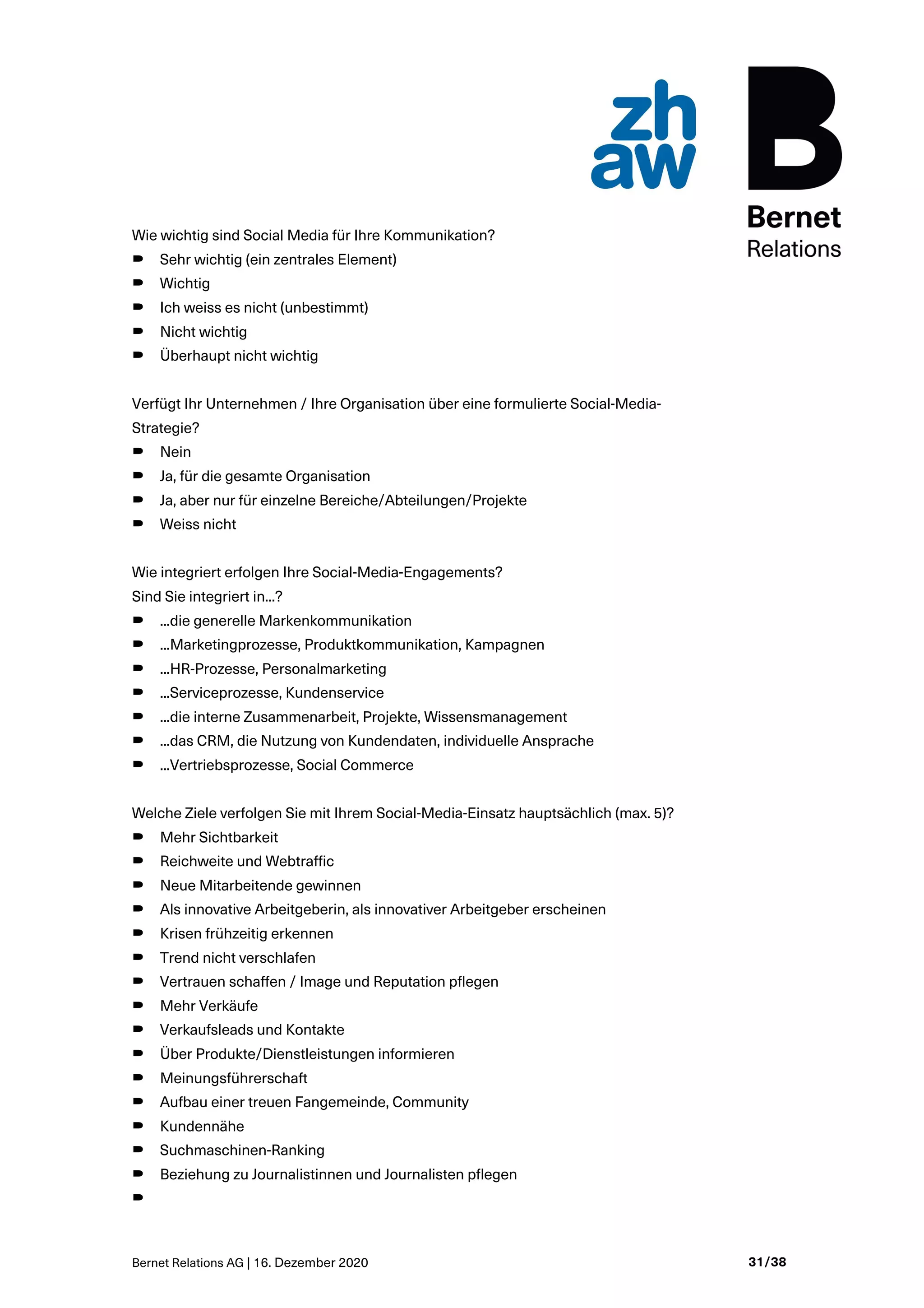 Bernet Relations AG | 16. Dezember 2020 31/38
Wie wichtig sind Social Media für Ihre Kommunikation?
B Sehr wichtig (ein zentrales Element)
B Wichtig
B Ich weiss es nicht (unbestimmt)
B Nicht wichtig
B Überhaupt nicht wichtig
Verfügt Ihr Unternehmen / Ihre Organisation über eine formulierte Social-Media-
Strategie?
B Nein
B Ja, für die gesamte Organisation
B Ja, aber nur für einzelne Bereiche/Abteilungen/Projekte
B Weiss nicht
Wie integriert erfolgen Ihre Social-Media-Engagements?
Sind Sie integriert in...?
B ...die generelle Markenkommunikation
B ...Marketingprozesse, Produktkommunikation, Kampagnen
B ...HR-Prozesse, Personalmarketing
B ...Serviceprozesse, Kundenservice
B ...die interne Zusammenarbeit, Projekte, Wissensmanagement
B ...das CRM, die Nutzung von Kundendaten, individuelle Ansprache
B ...Vertriebsprozesse, Social Commerce
Welche Ziele verfolgen Sie mit Ihrem Social-Media-Einsatz hauptsächlich (max. 5)?
B Mehr Sichtbarkeit
B Reichweite und Webtraffic
B Neue Mitarbeitende gewinnen
B Als innovative Arbeitgeberin, als innovativer Arbeitgeber erscheinen
B Krisen frühzeitig erkennen
B Trend nicht verschlafen
B Vertrauen schaffen / Image und Reputation pflegen
B Mehr Verkäufe
B Verkaufsleads und Kontakte
B Über Produkte/Dienstleistungen informieren
B Meinungsführerschaft
B Aufbau einer treuen Fangemeinde, Community
B Kundennähe
B Suchmaschinen-Ranking
B Beziehung zu Journalistinnen und Journalisten pflegen
B
 