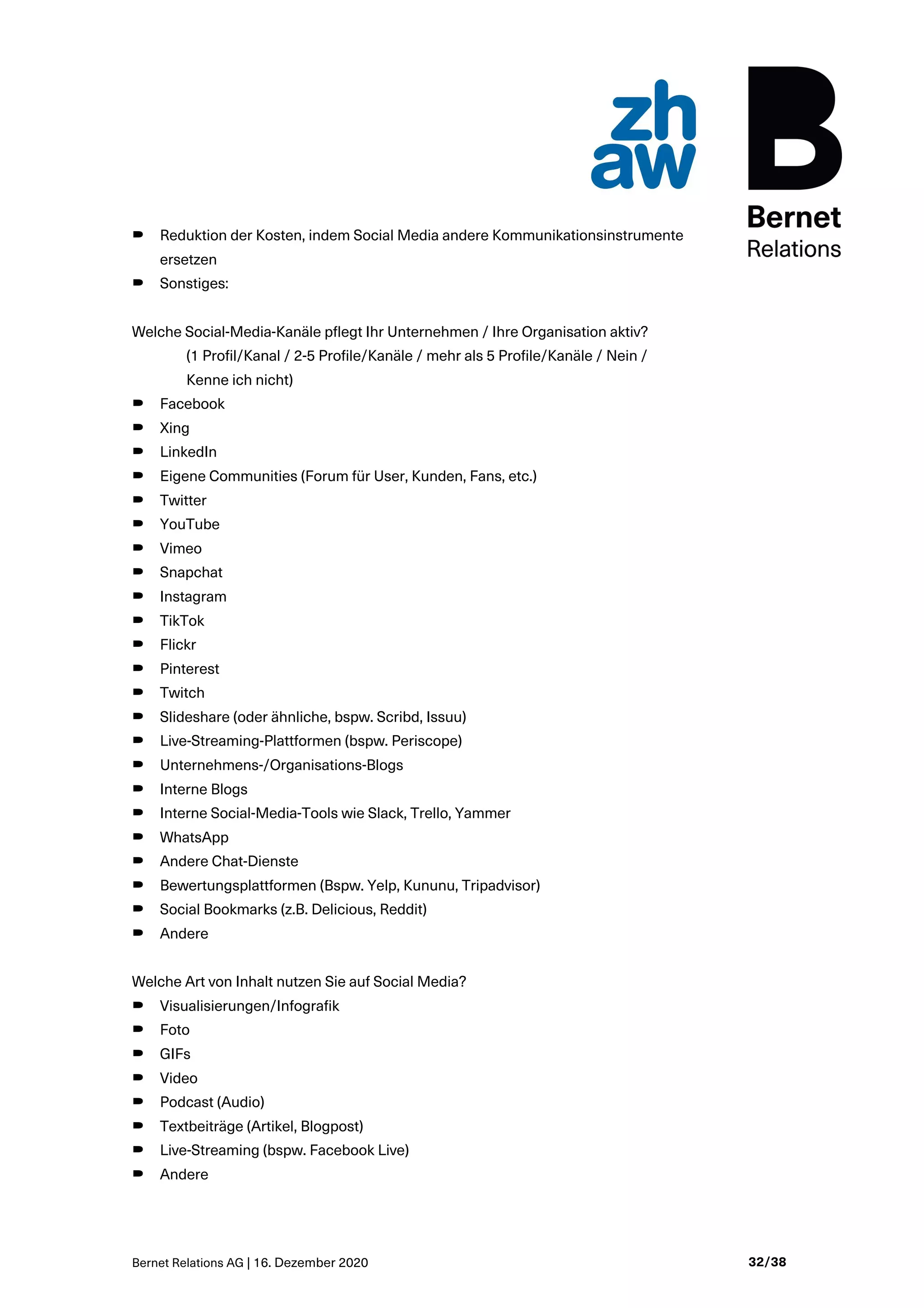 Bernet Relations AG | 16. Dezember 2020 32/38
B Reduktion der Kosten, indem Social Media andere Kommunikationsinstrumente
ersetzen
B Sonstiges:
Welche Social-Media-Kanäle pflegt Ihr Unternehmen / Ihre Organisation aktiv?
(1 Profil/Kanal / 2-5 Profile/Kanäle / mehr als 5 Profile/Kanäle / Nein /
Kenne ich nicht)
B Facebook
B Xing
B LinkedIn
B Eigene Communities (Forum für User, Kunden, Fans, etc.)
B Twitter
B YouTube
B Vimeo
B Snapchat
B Instagram
B TikTok
B Flickr
B Pinterest
B Twitch
B Slideshare (oder ähnliche, bspw. Scribd, Issuu)
B Live-Streaming-Plattformen (bspw. Periscope)
B Unternehmens-/Organisations-Blogs
B Interne Blogs
B Interne Social-Media-Tools wie Slack, Trello, Yammer
B WhatsApp
B Andere Chat-Dienste
B Bewertungsplattformen (Bspw. Yelp, Kununu, Tripadvisor)
B Social Bookmarks (z.B. Delicious, Reddit)
B Andere
Welche Art von Inhalt nutzen Sie auf Social Media?
B Visualisierungen/Infografik
B Foto
B GIFs
B Video
B Podcast (Audio)
B Textbeiträge (Artikel, Blogpost)
B Live-Streaming (bspw. Facebook Live)
B Andere
 