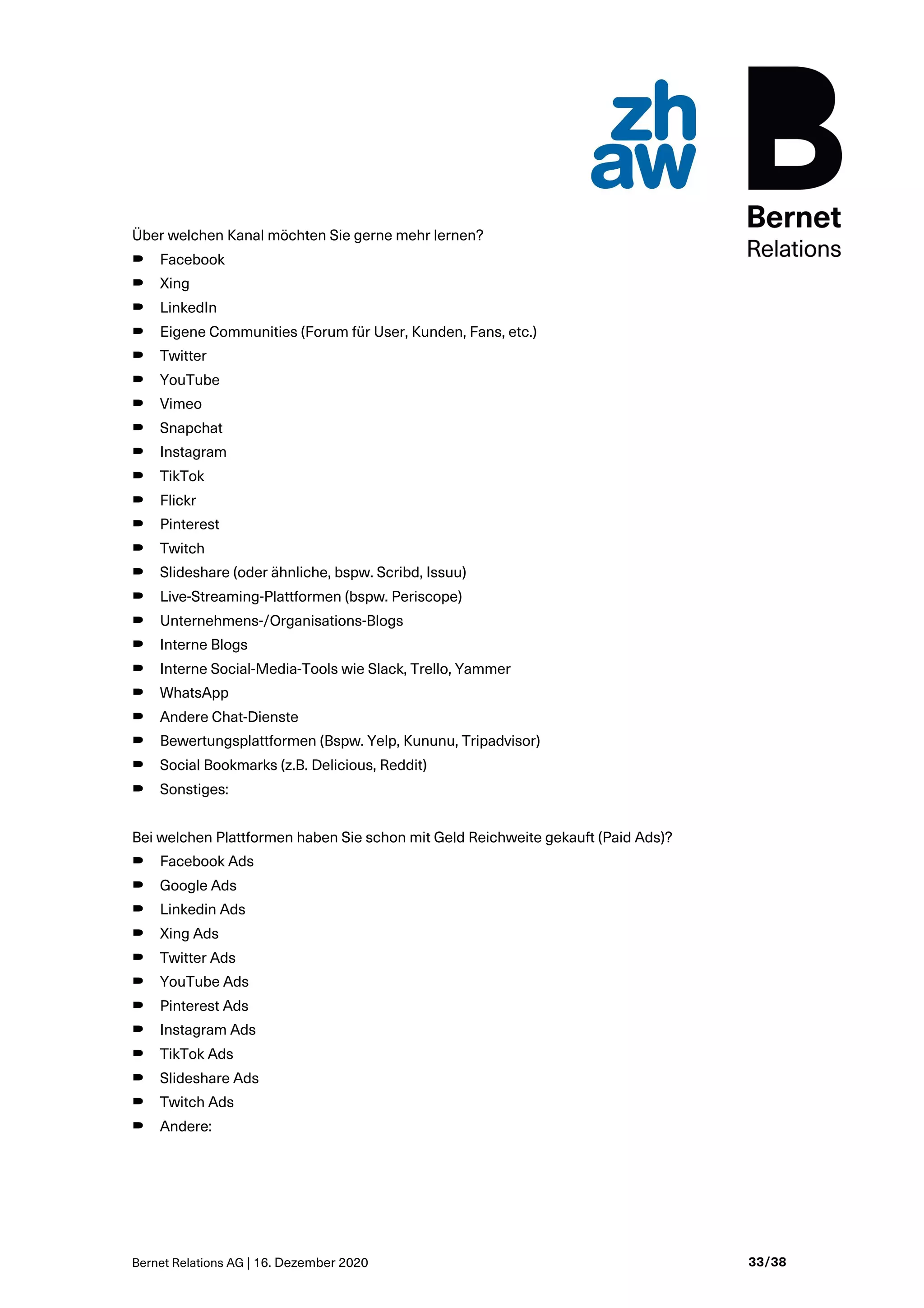Bernet Relations AG | 16. Dezember 2020 33/38
Über welchen Kanal möchten Sie gerne mehr lernen?
B Facebook
B Xing
B LinkedIn
B Eigene Communities (Forum für User, Kunden, Fans, etc.)
B Twitter
B YouTube
B Vimeo
B Snapchat
B Instagram
B TikTok
B Flickr
B Pinterest
B Twitch
B Slideshare (oder ähnliche, bspw. Scribd, Issuu)
B Live-Streaming-Plattformen (bspw. Periscope)
B Unternehmens-/Organisations-Blogs
B Interne Blogs
B Interne Social-Media-Tools wie Slack, Trello, Yammer
B WhatsApp
B Andere Chat-Dienste
B Bewertungsplattformen (Bspw. Yelp, Kununu, Tripadvisor)
B Social Bookmarks (z.B. Delicious, Reddit)
B Sonstiges:
Bei welchen Plattformen haben Sie schon mit Geld Reichweite gekauft (Paid Ads)?
B Facebook Ads
B Google Ads
B Linkedin Ads
B Xing Ads
B Twitter Ads
B YouTube Ads
B Pinterest Ads
B Instagram Ads
B TikTok Ads
B Slideshare Ads
B Twitch Ads
B Andere:
 