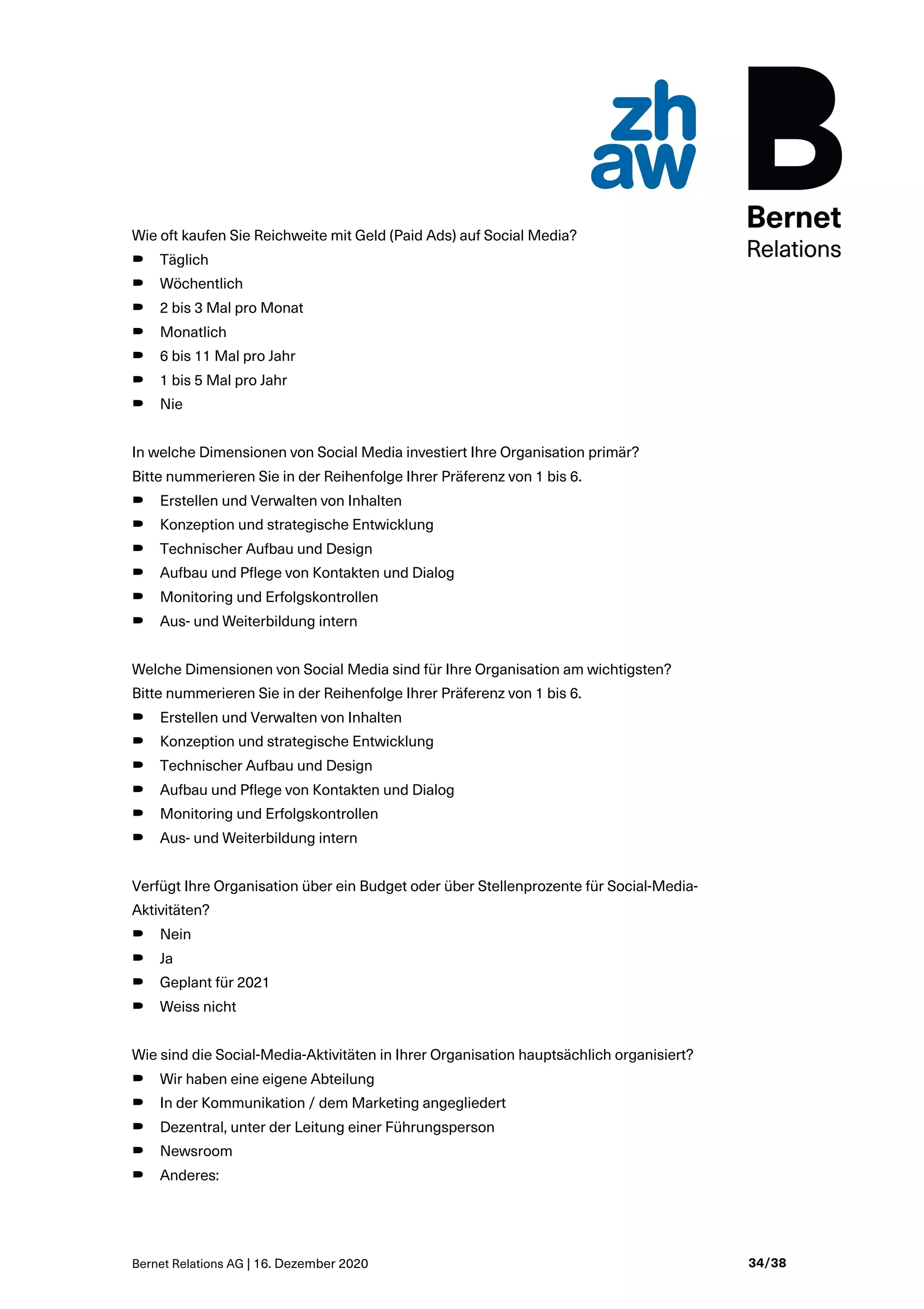 Bernet Relations AG | 16. Dezember 2020 34/38
Wie oft kaufen Sie Reichweite mit Geld (Paid Ads) auf Social Media?
B Täglich
B Wöchentlich
B 2 bis 3 Mal pro Monat
B Monatlich
B 6 bis 11 Mal pro Jahr
B 1 bis 5 Mal pro Jahr
B Nie
In welche Dimensionen von Social Media investiert Ihre Organisation primär?
Bitte nummerieren Sie in der Reihenfolge Ihrer Präferenz von 1 bis 6.
B Erstellen und Verwalten von Inhalten
B Konzeption und strategische Entwicklung
B Technischer Aufbau und Design
B Aufbau und Pflege von Kontakten und Dialog
B Monitoring und Erfolgskontrollen
B Aus- und Weiterbildung intern
Welche Dimensionen von Social Media sind für Ihre Organisation am wichtigsten?
Bitte nummerieren Sie in der Reihenfolge Ihrer Präferenz von 1 bis 6.
B Erstellen und Verwalten von Inhalten
B Konzeption und strategische Entwicklung
B Technischer Aufbau und Design
B Aufbau und Pflege von Kontakten und Dialog
B Monitoring und Erfolgskontrollen
B Aus- und Weiterbildung intern
Verfügt Ihre Organisation über ein Budget oder über Stellenprozente für Social-Media-
Aktivitäten?
B Nein
B Ja
B Geplant für 2021
B Weiss nicht
Wie sind die Social-Media-Aktivitäten in Ihrer Organisation hauptsächlich organisiert?
B Wir haben eine eigene Abteilung
B In der Kommunikation / dem Marketing angegliedert
B Dezentral, unter der Leitung einer Führungsperson
B Newsroom
B Anderes:
 