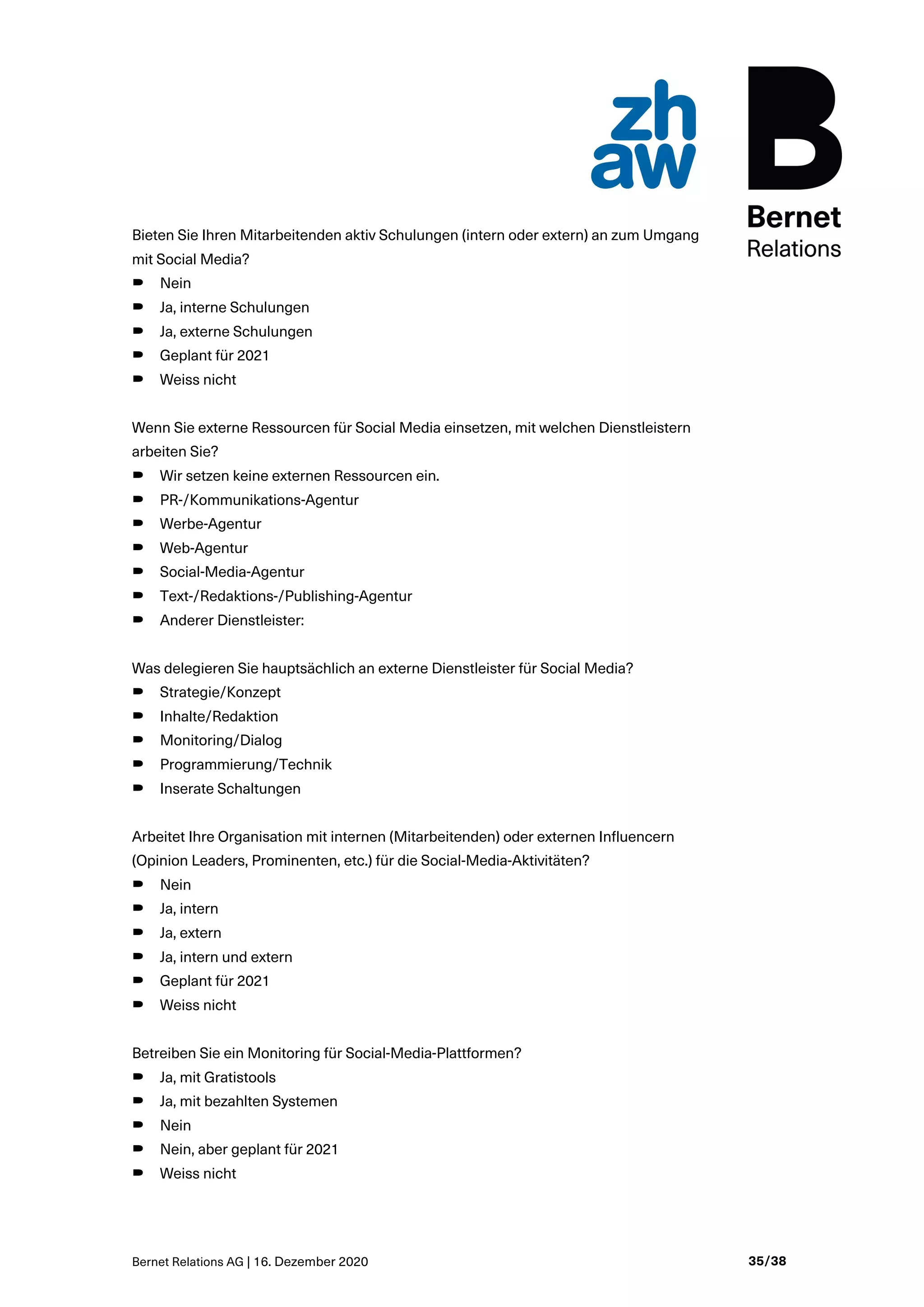 Bernet Relations AG | 16. Dezember 2020 35/38
Bieten Sie Ihren Mitarbeitenden aktiv Schulungen (intern oder extern) an zum Umgang
mit Social Media?
B Nein
B Ja, interne Schulungen
B Ja, externe Schulungen
B Geplant für 2021
B Weiss nicht
Wenn Sie externe Ressourcen für Social Media einsetzen, mit welchen Dienstleistern
arbeiten Sie?
B Wir setzen keine externen Ressourcen ein.
B PR-/Kommunikations-Agentur
B Werbe-Agentur
B Web-Agentur
B Social-Media-Agentur
B Text-/Redaktions-/Publishing-Agentur
B Anderer Dienstleister:
Was delegieren Sie hauptsächlich an externe Dienstleister für Social Media?
B Strategie/Konzept
B Inhalte/Redaktion
B Monitoring/Dialog
B Programmierung/Technik
B Inserate Schaltungen
Arbeitet Ihre Organisation mit internen (Mitarbeitenden) oder externen Influencern
(Opinion Leaders, Prominenten, etc.) für die Social-Media-Aktivitäten?
B Nein
B Ja, intern
B Ja, extern
B Ja, intern und extern
B Geplant für 2021
B Weiss nicht
Betreiben Sie ein Monitoring für Social-Media-Plattformen?
B Ja, mit Gratistools
B Ja, mit bezahlten Systemen
B Nein
B Nein, aber geplant für 2021
B Weiss nicht
 
