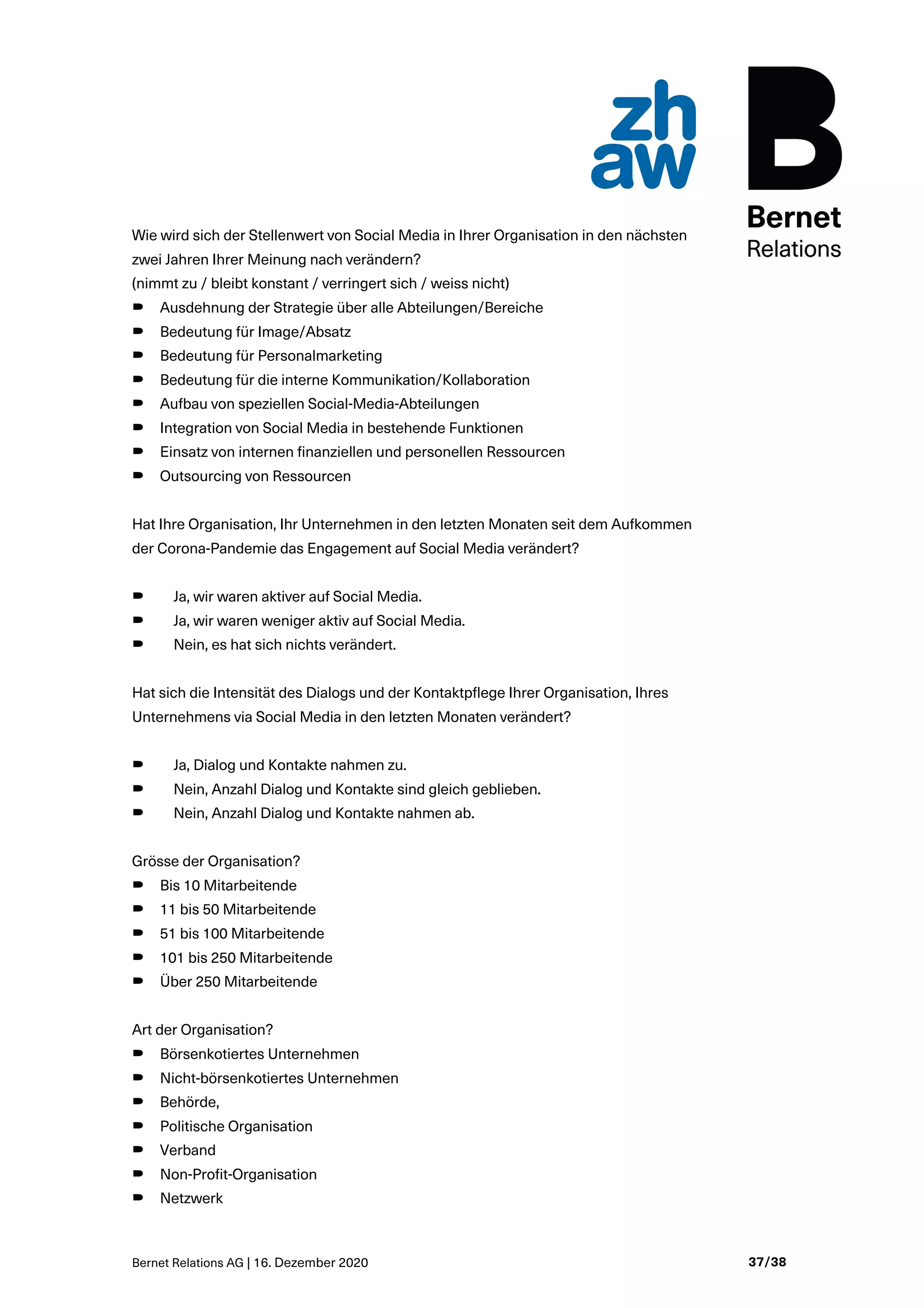 Bernet Relations AG | 16. Dezember 2020 37/38
Wie wird sich der Stellenwert von Social Media in Ihrer Organisation in den nächsten
zwei Jahren Ihrer Meinung nach verändern?
(nimmt zu / bleibt konstant / verringert sich / weiss nicht)
B Ausdehnung der Strategie über alle Abteilungen/Bereiche
B Bedeutung für Image/Absatz
B Bedeutung für Personalmarketing
B Bedeutung für die interne Kommunikation/Kollaboration
B Aufbau von speziellen Social-Media-Abteilungen
B Integration von Social Media in bestehende Funktionen
B Einsatz von internen finanziellen und personellen Ressourcen
B Outsourcing von Ressourcen
Hat Ihre Organisation, Ihr Unternehmen in den letzten Monaten seit dem Aufkommen
der Corona-Pandemie das Engagement auf Social Media verändert?
B Ja, wir waren aktiver auf Social Media.
B Ja, wir waren weniger aktiv auf Social Media.
B Nein, es hat sich nichts verändert.
Hat sich die Intensität des Dialogs und der Kontaktpflege Ihrer Organisation, Ihres
Unternehmens via Social Media in den letzten Monaten verändert?
B Ja, Dialog und Kontakte nahmen zu.
B Nein, Anzahl Dialog und Kontakte sind gleich geblieben.
B Nein, Anzahl Dialog und Kontakte nahmen ab.
Grösse der Organisation?
B Bis 10 Mitarbeitende
B 11 bis 50 Mitarbeitende
B 51 bis 100 Mitarbeitende
B 101 bis 250 Mitarbeitende
B Über 250 Mitarbeitende
Art der Organisation?
B Börsenkotiertes Unternehmen
B Nicht-börsenkotiertes Unternehmen
B Behörde,
B Politische Organisation
B Verband
B Non-Profit-Organisation
B Netzwerk
 