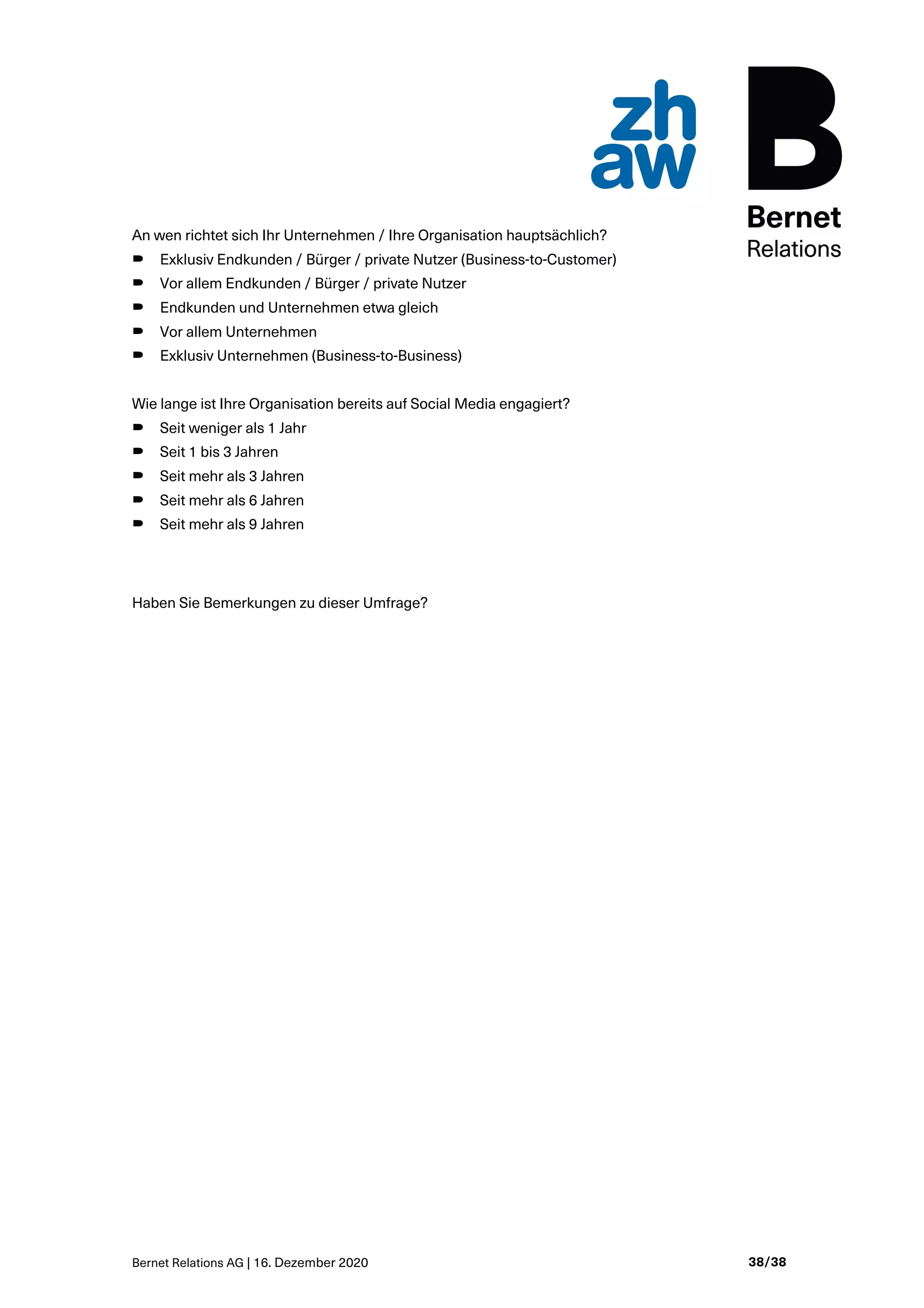 Bernet Relations AG | 16. Dezember 2020 38/38
An wen richtet sich Ihr Unternehmen / Ihre Organisation hauptsächlich?
B Exklusiv Endkunden / Bürger / private Nutzer (Business-to-Customer)
B Vor allem Endkunden / Bürger / private Nutzer
B Endkunden und Unternehmen etwa gleich
B Vor allem Unternehmen
B Exklusiv Unternehmen (Business-to-Business)
Wie lange ist Ihre Organisation bereits auf Social Media engagiert?
B Seit weniger als 1 Jahr
B Seit 1 bis 3 Jahren
B Seit mehr als 3 Jahren
B Seit mehr als 6 Jahren
B Seit mehr als 9 Jahren
Haben Sie Bemerkungen zu dieser Umfrage?
 