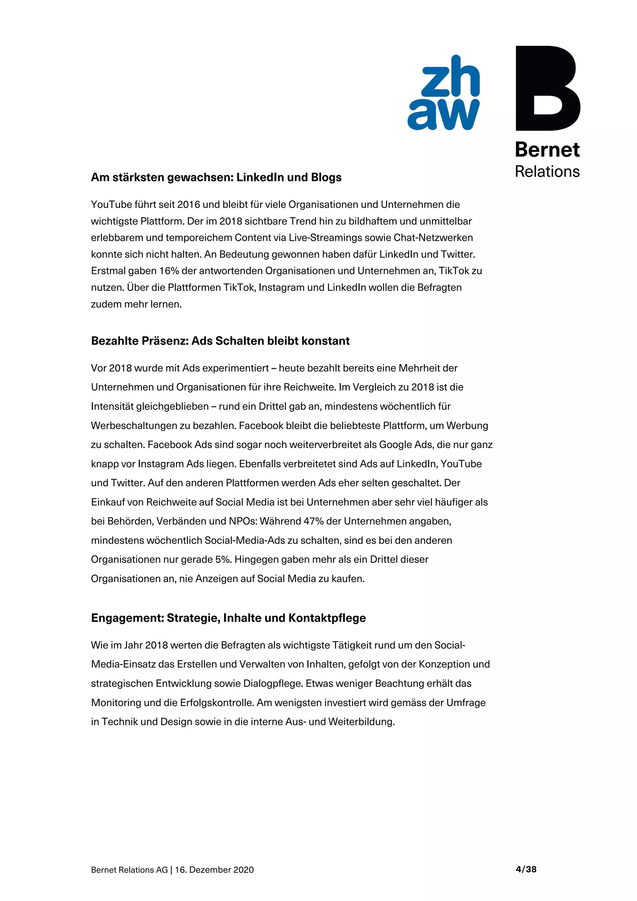 Bernet Relations AG | 16. Dezember 2020 4/38
Am stärksten gewachsen: LinkedIn und Blogs
YouTube führt seit 2016 und bleibt für viele Organisationen und Unternehmen die
wichtigste Plattform. Der im 2018 sichtbare Trend hin zu bildhaftem und unmittelbar
erlebbarem und temporeichem Content via Live-Streamings sowie Chat-Netzwerken
konnte sich nicht halten. An Bedeutung gewonnen haben dafür LinkedIn und Twitter.
Erstmal gaben 16% der antwortenden Organisationen und Unternehmen an, TikTok zu
nutzen. Über die Plattformen TikTok, Instagram und LinkedIn wollen die Befragten
zudem mehr lernen.
Bezahlte Präsenz: Ads Schalten bleibt konstant
Vor 2018 wurde mit Ads experimentiert – heute bezahlt bereits eine Mehrheit der
Unternehmen und Organisationen für ihre Reichweite. Im Vergleich zu 2018 ist die
Intensität gleichgeblieben – rund ein Drittel gab an, mindestens wöchentlich für
Werbeschaltungen zu bezahlen. Facebook bleibt die beliebteste Plattform, um Werbung
zu schalten. Facebook Ads sind sogar noch weiterverbreitet als Google Ads, die nur ganz
knapp vor Instagram Ads liegen. Ebenfalls verbreitetet sind Ads auf LinkedIn, YouTube
und Twitter. Auf den anderen Plattformen werden Ads eher selten geschaltet. Der
Einkauf von Reichweite auf Social Media ist bei Unternehmen aber sehr viel häufiger als
bei Behörden, Verbänden und NPOs: Während 47% der Unternehmen angaben,
mindestens wöchentlich Social-Media-Ads zu schalten, sind es bei den anderen
Organisationen nur gerade 5%. Hingegen gaben mehr als ein Drittel dieser
Organisationen an, nie Anzeigen auf Social Media zu kaufen.
Engagement: Strategie, Inhalte und Kontaktpflege
Wie im Jahr 2018 werten die Befragten als wichtigste Tätigkeit rund um den Social-
Media-Einsatz das Erstellen und Verwalten von Inhalten, gefolgt von der Konzeption und
strategischen Entwicklung sowie Dialogpflege. Etwas weniger Beachtung erhält das
Monitoring und die Erfolgskontrolle. Am wenigsten investiert wird gemäss der Umfrage
in Technik und Design sowie in die interne Aus- und Weiterbildung.
 