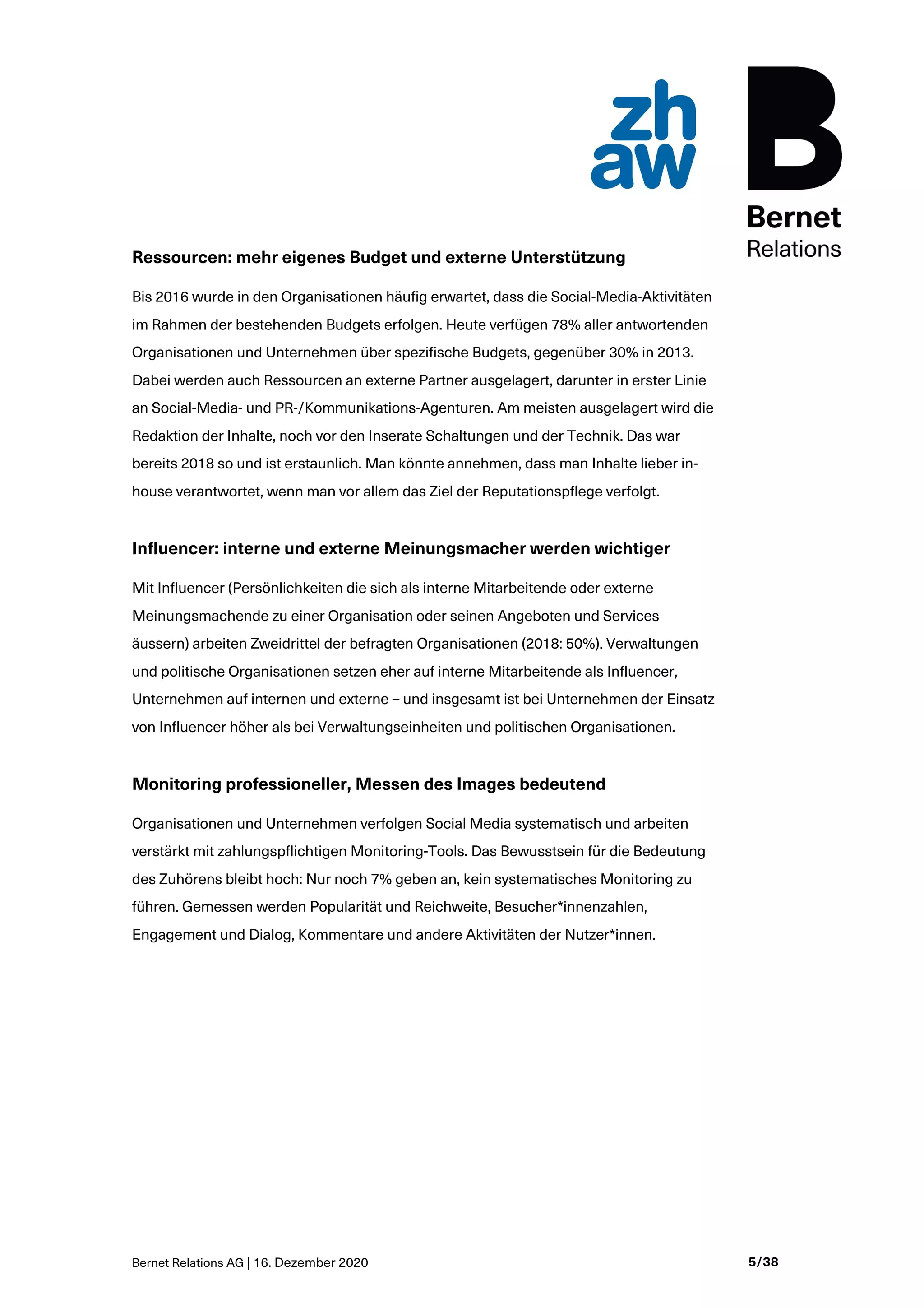 Bernet Relations AG | 16. Dezember 2020 5/38
Ressourcen: mehr eigenes Budget und externe Unterstützung
Bis 2016 wurde in den Organisationen häufig erwartet, dass die Social-Media-Aktivitäten
im Rahmen der bestehenden Budgets erfolgen. Heute verfügen 78% aller antwortenden
Organisationen und Unternehmen über spezifische Budgets, gegenüber 30% in 2013.
Dabei werden auch Ressourcen an externe Partner ausgelagert, darunter in erster Linie
an Social-Media- und PR-/Kommunikations-Agenturen. Am meisten ausgelagert wird die
Redaktion der Inhalte, noch vor den Inserate Schaltungen und der Technik. Das war
bereits 2018 so und ist erstaunlich. Man könnte annehmen, dass man Inhalte lieber in-
house verantwortet, wenn man vor allem das Ziel der Reputationspflege verfolgt.
Influencer: interne und externe Meinungsmacher werden wichtiger
Mit Influencer (Persönlichkeiten die sich als interne Mitarbeitende oder externe
Meinungsmachende zu einer Organisation oder seinen Angeboten und Services
äussern) arbeiten Zweidrittel der befragten Organisationen (2018: 50%). Verwaltungen
und politische Organisationen setzen eher auf interne Mitarbeitende als Influencer,
Unternehmen auf internen und externe – und insgesamt ist bei Unternehmen der Einsatz
von Influencer höher als bei Verwaltungseinheiten und politischen Organisationen.
Monitoring professioneller, Messen des Images bedeutend
Organisationen und Unternehmen verfolgen Social Media systematisch und arbeiten
verstärkt mit zahlungspflichtigen Monitoring-Tools. Das Bewusstsein für die Bedeutung
des Zuhörens bleibt hoch: Nur noch 7% geben an, kein systematisches Monitoring zu
führen. Gemessen werden Popularität und Reichweite, Besucher*innenzahlen,
Engagement und Dialog, Kommentare und andere Aktivitäten der Nutzer*innen.
 
