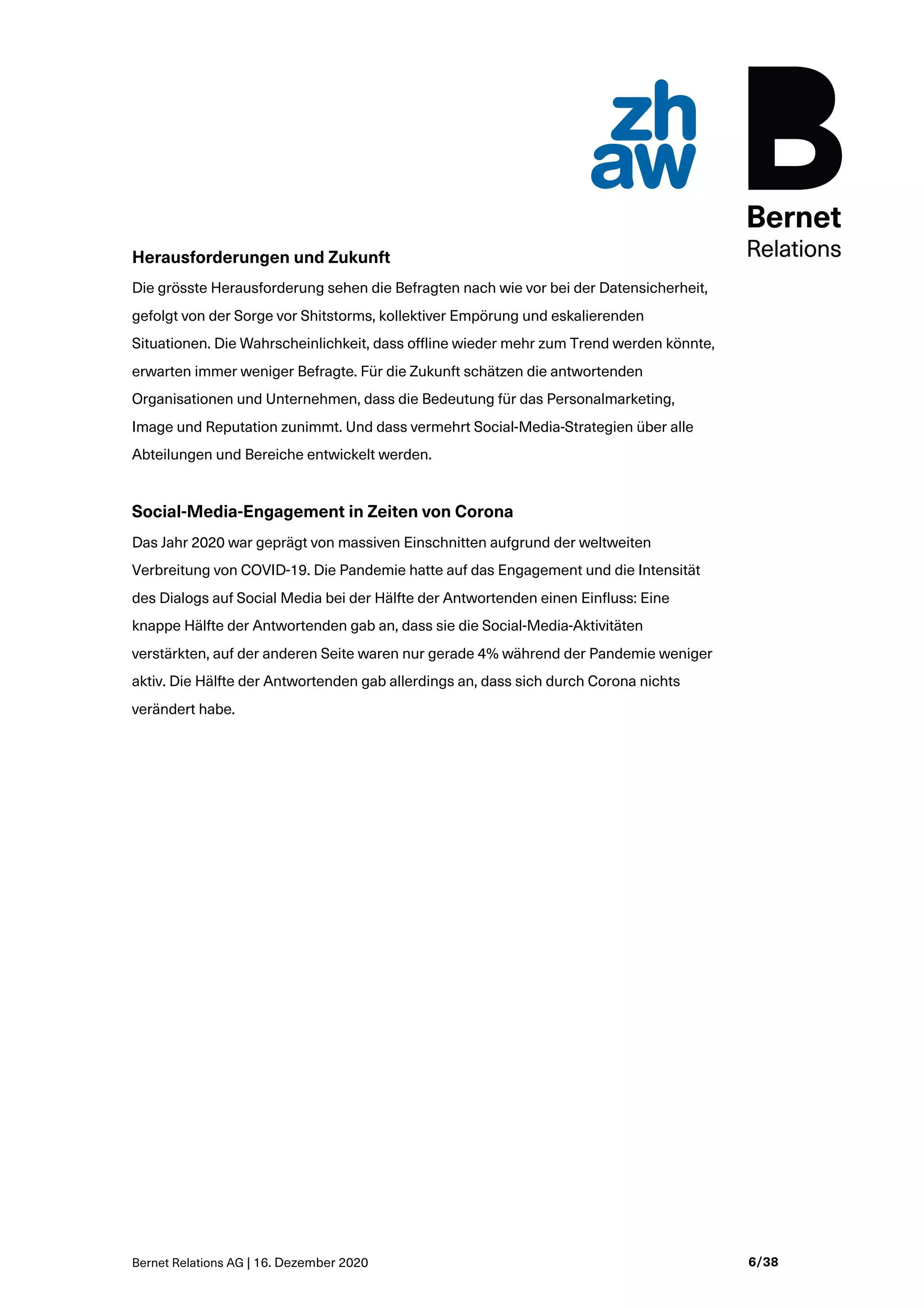 Bernet Relations AG | 16. Dezember 2020 6/38
Herausforderungen und Zukunft
Die grösste Herausforderung sehen die Befragten nach wie vor bei der Datensicherheit,
gefolgt von der Sorge vor Shitstorms, kollektiver Empörung und eskalierenden
Situationen. Die Wahrscheinlichkeit, dass offline wieder mehr zum Trend werden könnte,
erwarten immer weniger Befragte. Für die Zukunft schätzen die antwortenden
Organisationen und Unternehmen, dass die Bedeutung für das Personalmarketing,
Image und Reputation zunimmt. Und dass vermehrt Social-Media-Strategien über alle
Abteilungen und Bereiche entwickelt werden.
Social-Media-Engagement in Zeiten von Corona
Das Jahr 2020 war geprägt von massiven Einschnitten aufgrund der weltweiten
Verbreitung von COVID-19. Die Pandemie hatte auf das Engagement und die Intensität
des Dialogs auf Social Media bei der Hälfte der Antwortenden einen Einfluss: Eine
knappe Hälfte der Antwortenden gab an, dass sie die Social-Media-Aktivitäten
verstärkten, auf der anderen Seite waren nur gerade 4% während der Pandemie weniger
aktiv. Die Hälfte der Antwortenden gab allerdings an, dass sich durch Corona nichts
verändert habe.
 
