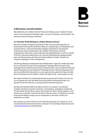 Bernet Relations AG | 8. Dezember 2020 11/14
4 Mitmachen und aktiv bleiben
Was wollen Sie auf LinkedIn erreichen? Was ist ein Beitrag, was ein Update? Und wie
trete ich einer Gruppe bei? Wichtige Fragen, um sich auf LinkedIn zurechtzufinden. Hier
bekommen Sie die wichtigen Antworten.
4.1 Formate: Profil, Beitrag vs. Artikel, Stories und Live
Das Profil: LinkedIn ermöglicht persönliche Profile und Unternehmensprofile. Ein
persönliches Profil zeigt die beruflichen Stationen, Ausbildungen und Fähigkeiten einer
einzelnen Person. Unternehmensprofile hingegen repräsentieren das gesamte
Unternehmen oder die Organisation. Sie enthalten Informationen wie einen
Kurzbeschrieb, offene Jobs und eine Übersicht aller Mitarbeitenden mit einem LinkedIn-
Profil. Der Unternehmenskanal kann von mehreren Mitarbeitenden gepflegt werden,
wenn sie Administratoren der Seite sind. Wichtig dabei ist, Inhalte, Tonalität und
Frequenz vorgängig im Team zu besprechen.
Der Beitrag: Beiträge sind klassische Social-Media-Posts. Fügen Sie ein Bild oder Video
hinzu und versehen sie den Post mit passenden Hashtags oder Nennungen via @.
Überlegen Sie sich: Was können Sie Ihrem Netzwerk bieten, das auf wirkliches Interesse
stösst? Wie bieten Sie einen Mehrwert? Überlegen Sie sich, was Ihre Zielgruppe hören
will und veröffentlichen Sie wirklich nur das. Inspirieren Sie, geben Sie Tipps und teilen
Sie Ihr Fachwissen auf der Plattform. Nutzen Sie dabei Emojis – aber weniger ist mehr.
Der Artikel: Verfassen Sie umfassendere Artikel zu spannenden Themen, die mehr als
nur ein Update wert sind. Schreiben Sie Ihre beruflichen Herausforderungen und
aktuelle Trends Ihrer Branche, und bringen Sie Ihre Fachkenntnisse ein.
Die Story: Seit Oktober 2020 ist die Story-Funktion von LinkedIn in der Schweiz
verfügbar. Die Stories erweitern als leichte, unterhaltsame, vergängliche Updates die
Themenvielfalt. Mit der Story-Funktion will LinkedIn vom Büro und Sitzungstisch in den
Pausenraum vordringen. Unternehmen können Stories nutzen, um Situationen aus dem
Unternehmensalltag zu zeigen, live von Ereignissen zu berichten und Mut zum
Imperfekten zu zeigen.
Das LinkedIn-Live: Die Funktion für Live-Video-Übertragungen auf LinkedIn ist nur für
eine beschränkte Anzahl Unternehmen und Nutzer*innen verfügbar. Bewerben Sie sich
via Online-Formular als Live-Broadcaster.
 