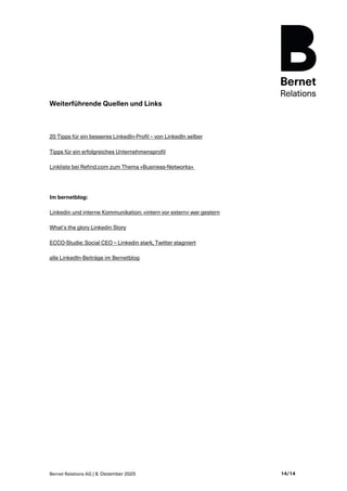 Bernet Relations AG | 8. Dezember 2020 14/14
Weiterführende Quellen und Links
20 Tipps für ein besseres LinkedIn-Profil – von LinkedIn selber
Tipps für ein erfolgreiches Unternehmensprofil
Linkliste bei Refind.com zum Thema «Business-Networks»
Im bernetblog:
Linkedin und interne Kommunikation: «intern vor extern» war gestern
What’s the glory Linkedin Story
ECCO-Studie: Social CEO – Linkedin stark, Twitter stagniert
alle LinkedIn-Beiträge im Bernetblog
 