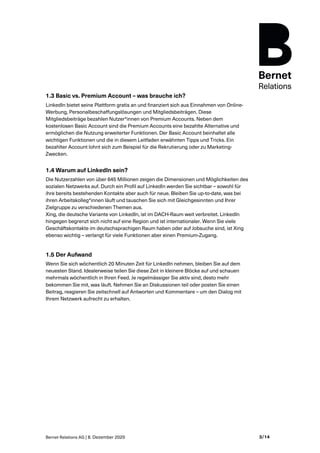 Bernet Relations AG | 8. Dezember 2020 3/14
1.3 Basic vs. Premium Account – was brauche ich?
LinkedIn bietet seine Plattform gratis an und finanziert sich aus Einnahmen von Online-
Werbung, Personalbeschaffungslösungen und Mitgliedsbeiträgen. Diese
Mitgliedsbeiträge bezahlen Nutzer*innen von Premium Accounts. Neben dem
kostenlosen Basic Account sind die Premium Accounts eine bezahlte Alternative und
ermöglichen die Nutzung erweiterter Funktionen. Der Basic Account beinhaltet alle
wichtigen Funktionen und die in diesem Leitfaden erwähnten Tipps und Tricks. Ein
bezahlter Account lohnt sich zum Beispiel für die Rekrutierung oder zu Marketing-
Zwecken.
1.4 Warum auf LinkedIn sein?
Die Nutzerzahlen von über 645 Millionen zeigen die Dimensionen und Möglichkeiten des
sozialen Netzwerks auf. Durch ein Profil auf LinkedIn werden Sie sichtbar – sowohl für
ihre bereits bestehenden Kontakte aber auch für neue. Bleiben Sie up-to-date, was bei
ihren Arbeitskolleg*innen läuft und tauschen Sie sich mit Gleichgesinnten und Ihrer
Zielgruppe zu verschiedenen Themen aus.
Xing, die deutsche Variante von LinkedIn, ist im DACH-Raum weit verbreitet. LinkedIn
hingegen begrenzt sich nicht auf eine Region und ist internationaler. Wenn Sie viele
Geschäftskontakte im deutschsprachigen Raum haben oder auf Jobsuche sind, ist Xing
ebenso wichtig – verlangt für viele Funktionen aber einen Premium-Zugang.
1.5 Der Aufwand
Wenn Sie sich wöchentlich 20 Minuten Zeit für LinkedIn nehmen, bleiben Sie auf dem
neuesten Stand. Idealerweise teilen Sie diese Zeit in kleinere Blöcke auf und schauen
mehrmals wöchentlich in Ihren Feed. Je regelmässiger Sie aktiv sind, desto mehr
bekommen Sie mit, was läuft. Nehmen Sie an Diskussionen teil oder posten Sie einen
Beitrag, reagieren Sie zeitschnell auf Antworten und Kommentare – um den Dialog mit
Ihrem Netzwerk aufrecht zu erhalten.
 