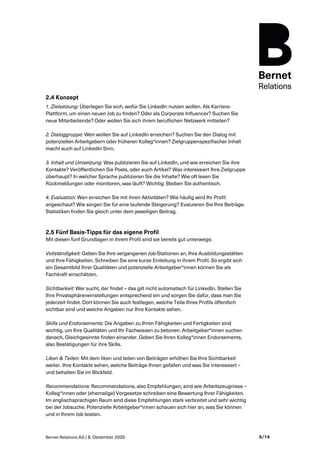 Bernet Relations AG | 8. Dezember 2020 5/14
2.4 Konzept
1. Zielsetzung: Überlegen Sie sich, wofür Sie LinkedIn nutzen wollen. Als Karriere-
Plattform, um einen neuen Job zu finden? Oder als Corporate Influencer? Suchen Sie
neue Mitarbeitende? Oder wollen Sie sich ihrem beruflichen Netzwerk mitteilen?
2. Dialoggruppe: Wen wollen Sie auf LinkedIn erreichen? Suchen Sie den Dialog mit
potenziellen Arbeitgebern oder früheren Kolleg*innen? Zielgruppenspezifischer Inhalt
macht auch auf LinkedIn Sinn.
3. Inhalt und Umsetzung: Was publizieren Sie auf LinkedIn, und wie erreichen Sie ihre
Kontakte? Veröffentlichen Sie Posts, oder auch Artikel? Was interessiert Ihre Zielgruppe
überhaupt? In welcher Sprache publizieren Sie die Inhalte? Wie oft lesen Sie
Rückmeldungen oder monitoren, was läuft? Wichtig: Bleiben Sie authentisch.
4. Evaluation: Wen erreichen Sie mit ihren Aktivitäten? Wie häufig wird Ihr Profil
angeschaut? Wie sorgen Sie für eine laufende Steigerung? Evaluieren Sie Ihre Beiträge.
Statistiken finden Sie gleich unter dem jeweiligen Beitrag.
2.5 Fünf Basis-Tipps für das eigene Profil
Mit diesen fünf Grundlagen in ihrem Profil sind sie bereits gut unterwegs:
Vollständigkeit: Geben Sie Ihre vergangenen Job-Stationen an, Ihre Ausbildungsstätten
und Ihre Fähigkeiten. Schreiben Sie eine kurze Einleitung in ihrem Profil. So ergibt sich
ein Gesamtbild Ihrer Qualitäten und potenzielle Arbeitgeber*innen können Sie als
Fachkraft einschätzen.
Sichtbarkeit: Wer sucht, der findet – das gilt nicht automatisch für LinkedIn. Stellen Sie
Ihre Privatsphäreneinstellungen entsprechend ein und sorgen Sie dafür, dass man Sie
jederzeit findet. Dort können Sie auch festlegen, welche Teile Ihres Profils öffentlich
sichtbar sind und welche Angaben nur Ihre Kontakte sehen.
Skills und Endorsements: Die Angaben zu Ihren Fähigkeiten und Fertigkeiten sind
wichtig, um Ihre Qualitäten und Ihr Fachwissen zu betonen. Arbeitgeber*innen suchen
danach, Gleichgesinnte finden einander. Geben Sie Ihren Kolleg*innen Endorsements,
also Bestätigungen für ihre Skills.
Liken & Teilen: Mit dem liken und teilen von Beiträgen erhöhen Sie Ihre Sichtbarkeit
weiter. Ihre Kontakte sehen, welche Beiträge Ihnen gefallen und was Sie interessiert –
und behalten Sie im Blickfeld.
Recommendations: Recommendations, also Empfehlungen, sind wie Arbeitszeugnisse –
Kolleg*innen oder (ehemalige) Vorgesetze schreiben eine Bewertung Ihrer Fähigkeiten.
Im englischsprachigen Raum sind diese Empfehlungen stark verbreitet und sehr wichtig
bei der Jobsuche. Potenzielle Arbeitgeber*innen schauen sich hier an, was Sie können
und in Ihrem Job leisten.
 