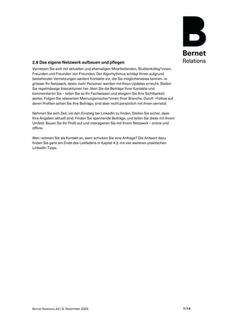 Bernet Relations AG | 8. Dezember 2020 7/14
2.6 Das eigene Netzwerk aufbauen und pflegen
Vernetzen Sie sich mit aktuellen und ehemaligen Mitarbeitenden, Studienkolleg*innen,
Freunden und Freunden von Freunden. Der Algorhythmus schlägt Ihnen aufgrund
bestehender Vernetzungen weitere Kontakte vor, die Sie möglicherweise kennen. Je
grösser Ihr Netzwerk, desto mehr Personen werden mit Ihren Updates erreicht. Stellen
Sie regelmässige Interaktionen her, liken Sie die Beiträge Ihrer Kontakte und
kommentieren Sie – teilen Sie so Ihr Fachwissen und steigern Sie Ihre Sichtbarkeit
weiter. Folgen Sie relevanten Meinungsmacher*innen Ihrer Branche. Durch +Follow auf
deren Profilen sehen Sie ihre Beiträge, sind aber nicht persönlich mit ihnen vernetzt.
Nehmen Sie sich Zeit, um den Einstieg bei LinkedIn zu finden. Stellen Sie sicher, dass
Ihre Angaben aktuell sind. Finden Sie spannende Beiträge, und teilen Sie diese mit Ihrem
Umfeld. Bauen Sie Ihr Profil auf und interagieren Sie mit Ihrem Netzwerk – online und
offline.
Wen nehmen Sie als Kontakt an, wem schicken Sie eine Anfrage? Die Antwort dazu
finden Sie ganz am Ende des Leitfadens in Kapitel 4.3; mit vier weiteren praktischen
LinkedIn-Tipps.
 