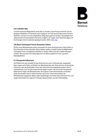 Bernet Relations AG | 8. Dezember 2020 9/14
3.5 LinkedIn-Ads
LinkedIn bietet die Möglichkeit, direkt Ads zu schalten. Das Prinzip ist ähnlich wie bei
gängigen Modellen auf Facebook oder Instagram. Ihr Post wird als Sponsered Content
deklariert und kann an eine ausgewählte Zielgruppe gestreut werden. Das Budget wird
selbst bestimmt (verschiedene Varianten möglich, z.B. Tages- oder Gesamtbudget) und
die Anzeigen können jederzeit gestoppt werden. Mehr dazu hier.
3.6 Nach Fachexpert*innen Ausschau halten
Ob Sie neue Mitarbeitende suchen, jemanden für einen Vortrag buchen oder einfach in
Ihrer Branche auf dem aktuellen Stand bleiben wollen: LinkedIn bietet die Möglichkeit,
Fachexpert*innen auf jeglichen Gebieten zu finden. Dafür sind die LinkedIn-Gruppen
nützlich. Dort taumeln sich Gleichgesinnte und Meinungsführer*innen aus ihren
Spezialgebieten.
3.7 Corporate Influencer
Auf Plattformen wie LinkedIn ist das Unternehmen wie im Schaufenster ausgestellt.
Dazu tragen auch Posts und Artikel von Mitarbeitenden bei. Diese können als Corporate
Influencer, also als Botschafter*innen des Unternehmens eingesetzt werden. Damit
repräsentieren auch sie das Unternehmen gegen aussen. Als eine erste transparente
Massnahme folgen die Mitarbeitenden der eigenen Unternehmensseite und stellen
diese als aktuellen Job ein. Damit werden sie auf der Unternehmensseite als
Mitarbeitende aufgelistet. Weiter teilen Sie Beiträge und Artikel des Unternehmens, und
zeigen bestenfalls ihre eigenen Hintergrundgeschichten aus dem Arbeitsalltag.
 
