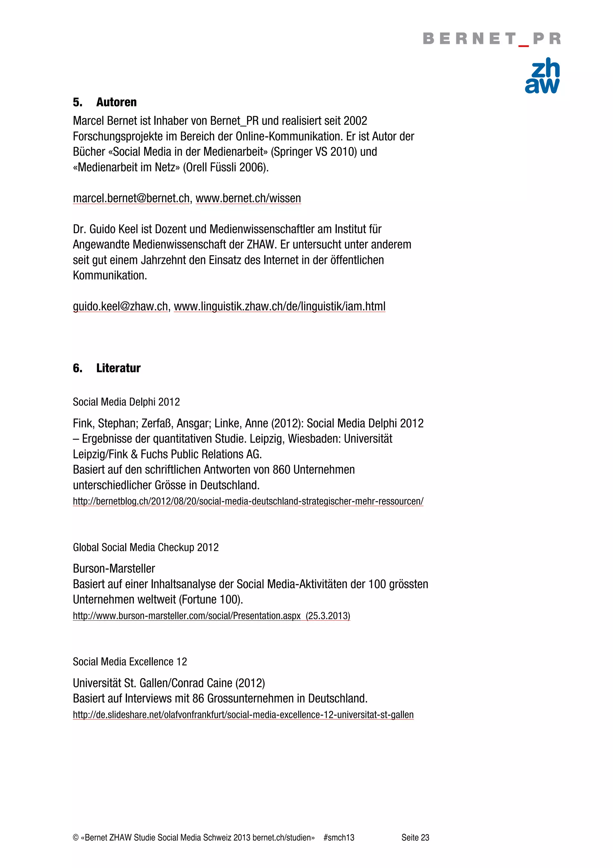 © «Bernet ZHAW Studie Social Media Schweiz 2013 bernet.ch/studien» #smch13 Seite 23
5. Autoren
Marcel Bernet ist Inhaber von Bernet_PR und realisiert seit 2002
Forschungsprojekte im Bereich der Online-Kommunikation. Er ist Autor der
Bücher «Social Media in der Medienarbeit» (Springer VS 2010) und
«Medienarbeit im Netz» (Orell Füssli 2006).
marcel.bernet@bernet.ch, www.bernet.ch/wissen
Dr. Guido Keel ist Dozent und Medienwissenschaftler am Institut für
Angewandte Medienwissenschaft der ZHAW. Er untersucht unter anderem
seit gut einem Jahrzehnt den Einsatz des Internet in der öffentlichen
Kommunikation.
guido.keel@zhaw.ch, www.linguistik.zhaw.ch/de/linguistik/iam.html
6. Literatur
Social Media Delphi 2012
Fink, Stephan; Zerfaß, Ansgar; Linke, Anne (2012): Social Media Delphi 2012
– Ergebnisse der quantitativen Studie. Leipzig, Wiesbaden: Universität
Leipzig/Fink & Fuchs Public Relations AG.
Basiert auf den schriftlichen Antworten von 860 Unternehmen
unterschiedlicher Grösse in Deutschland.
http://bernetblog.ch/2012/08/20/social-media-deutschland-strategischer-mehr-ressourcen/
Global Social Media Checkup 2012
Burson-Marsteller
Basiert auf einer Inhaltsanalyse der Social Media-Aktivitäten der 100 grössten
Unternehmen weltweit (Fortune 100).
http://www.burson-marsteller.com/social/Presentation.aspx (25.3.2013)
Social Media Excellence 12
Universität St. Gallen/Conrad Caine (2012)
Basiert auf Interviews mit 86 Grossunternehmen in Deutschland.
http://de.slideshare.net/olafvonfrankfurt/social-media-excellence-12-universitat-st-gallen
 