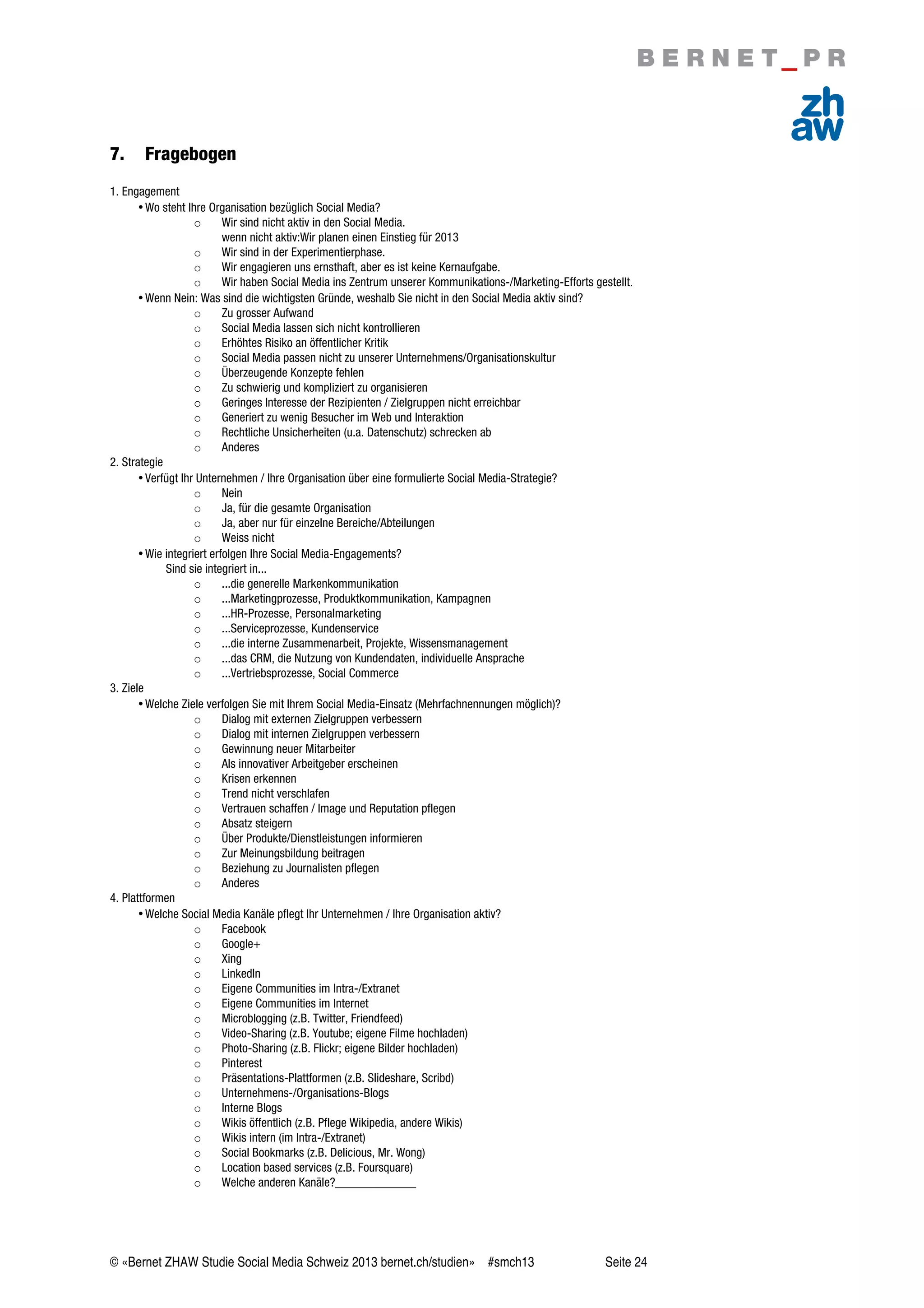 © «Bernet ZHAW Studie Social Media Schweiz 2013 bernet.ch/studien» #smch13 Seite 24
7. Fragebogen
1. Engagement
•Wo steht Ihre Organisation bezüglich Social Media?
o Wir sind nicht aktiv in den Social Media.
wenn nicht aktiv:Wir planen einen Einstieg für 2013
o Wir sind in der Experimentierphase.
o Wir engagieren uns ernsthaft, aber es ist keine Kernaufgabe.
o Wir haben Social Media ins Zentrum unserer Kommunikations-/Marketing-Efforts gestellt.
•Wenn Nein: Was sind die wichtigsten Gründe, weshalb Sie nicht in den Social Media aktiv sind?
o Zu grosser Aufwand
o Social Media lassen sich nicht kontrollieren
o Erhöhtes Risiko an öffentlicher Kritik
o Social Media passen nicht zu unserer Unternehmens/Organisationskultur
o Überzeugende Konzepte fehlen
o Zu schwierig und kompliziert zu organisieren
o Geringes Interesse der Rezipienten / Zielgruppen nicht erreichbar
o Generiert zu wenig Besucher im Web und Interaktion
o Rechtliche Unsicherheiten (u.a. Datenschutz) schrecken ab
o Anderes
2. Strategie
•Verfügt Ihr Unternehmen / Ihre Organisation über eine formulierte Social Media-Strategie?
o Nein
o Ja, für die gesamte Organisation
o Ja, aber nur für einzelne Bereiche/Abteilungen
o Weiss nicht
•Wie integriert erfolgen Ihre Social Media-Engagements?
Sind sie integriert in...
o ...die generelle Markenkommunikation
o ...Marketingprozesse, Produktkommunikation, Kampagnen
o ...HR-Prozesse, Personalmarketing
o ...Serviceprozesse, Kundenservice
o ...die interne Zusammenarbeit, Projekte, Wissensmanagement
o ...das CRM, die Nutzung von Kundendaten, individuelle Ansprache
o ...Vertriebsprozesse, Social Commerce
3. Ziele
•Welche Ziele verfolgen Sie mit Ihrem Social Media-Einsatz (Mehrfachnennungen möglich)?
o Dialog mit externen Zielgruppen verbessern
o Dialog mit internen Zielgruppen verbessern
o Gewinnung neuer Mitarbeiter
o Als innovativer Arbeitgeber erscheinen
o Krisen erkennen
o Trend nicht verschlafen
o Vertrauen schaffen / Image und Reputation pflegen
o Absatz steigern
o Über Produkte/Dienstleistungen informieren
o Zur Meinungsbildung beitragen
o Beziehung zu Journalisten pflegen
o Anderes
4. Plattformen
•Welche Social Media Kanäle pflegt Ihr Unternehmen / Ihre Organisation aktiv?
o Facebook
o Google+
o Xing
o LinkedIn
o Eigene Communities im Intra-/Extranet
o Eigene Communities im Internet
o Microblogging (z.B. Twitter, Friendfeed)
o Video-Sharing (z.B. Youtube; eigene Filme hochladen)
o Photo-Sharing (z.B. Flickr; eigene Bilder hochladen)
o Pinterest
o Präsentations-Plattformen (z.B. Slideshare, Scribd)
o Unternehmens-/Organisations-Blogs
o Interne Blogs
o Wikis öffentlich (z.B. Pflege Wikipedia, andere Wikis)
o Wikis intern (im Intra-/Extranet)
o Social Bookmarks (z.B. Delicious, Mr. Wong)
o Location based services (z.B. Foursquare)
o Welche anderen Kanäle?_____________
 