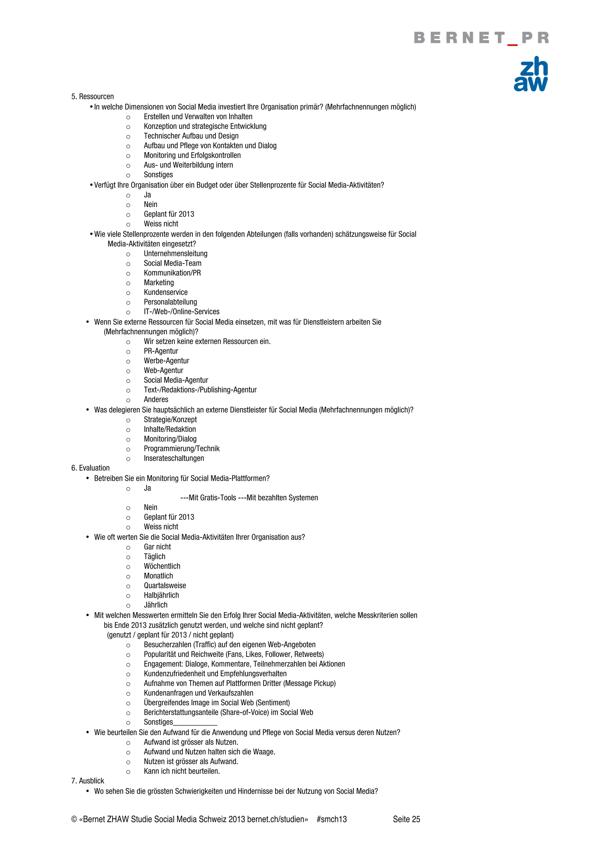© «Bernet ZHAW Studie Social Media Schweiz 2013 bernet.ch/studien» #smch13 Seite 25
5. Ressourcen
•In welche Dimensionen von Social Media investiert Ihre Organisation primär? (Mehrfachnennungen möglich)
o Erstellen und Verwalten von Inhalten
o Konzeption und strategische Entwicklung
o Technischer Aufbau und Design
o Aufbau und Pflege von Kontakten und Dialog
o Monitoring und Erfolgskontrollen
o Aus- und Weiterbildung intern
o Sonstiges
•Verfügt Ihre Organisation über ein Budget oder über Stellenprozente für Social Media-Aktivitäten?
o Ja
o Nein
o Geplant für 2013
o Weiss nicht
•Wie viele Stellenprozente werden in den folgenden Abteilungen (falls vorhanden) schätzungsweise für Social
Media-Aktivitäten eingesetzt?
o Unternehmensleitung
o Social Media-Team
o Kommunikation/PR
o Marketing
o Kundenservice
o Personalabteilung
o IT-/Web-/Online-Services
• Wenn Sie externe Ressourcen für Social Media einsetzen, mit was für Dienstleistern arbeiten Sie
(Mehrfachnennungen möglich)?
o Wir setzen keine externen Ressourcen ein.
o PR-Agentur
o Werbe-Agentur
o Web-Agentur
o Social Media-Agentur
o Text-/Redaktions-/Publishing-Agentur
o Anderes
• Was delegieren Sie hauptsächlich an externe Dienstleister für Social Media (Mehrfachnennungen möglich)?
o Strategie/Konzept
o Inhalte/Redaktion
o Monitoring/Dialog
o Programmierung/Technik
o Inserateschaltungen
6. Evaluation
• Betreiben Sie ein Monitoring für Social Media-Plattformen?
o Ja
---Mit Gratis-Tools ---Mit bezahlten Systemen
o Nein
o Geplant für 2013
o Weiss nicht
• Wie oft werten Sie die Social Media-Aktivitäten Ihrer Organisation aus?
o Gar nicht
o Täglich
o Wöchentlich
o Monatlich
o Quartalsweise
o Halbjährlich
o Jährlich
• Mit welchen Messwerten ermitteln Sie den Erfolg Ihrer Social Media-Aktivitäten, welche Messkriterien sollen
bis Ende 2013 zusätzlich genutzt werden, und welche sind nicht geplant?
(genutzt / geplant für 2013 / nicht geplant)
o Besucherzahlen (Traffic) auf den eigenen Web-Angeboten
o Popularität und Reichweite (Fans, Likes, Follower, Retweets)
o Engagement: Dialoge, Kommentare, Teilnehmerzahlen bei Aktionen
o Kundenzufriedenheit und Empfehlungsverhalten
o Aufnahme von Themen auf Plattformen Dritter (Message Pickup)
o Kundenanfragen und Verkaufszahlen
o Übergreifendes Image im Social Web (Sentiment)
o Berichterstattungsanteile (Share-of-Voice) im Social Web
o Sonstiges___________
• Wie beurteilen Sie den Aufwand für die Anwendung und Pflege von Social Media versus deren Nutzen?
o Aufwand ist grösser als Nutzen.
o Aufwand und Nutzen halten sich die Waage.
o Nutzen ist grösser als Aufwand.
o Kann ich nicht beurteilen.
7. Ausblick
• Wo sehen Sie die grössten Schwierigkeiten und Hindernisse bei der Nutzung von Social Media?
 