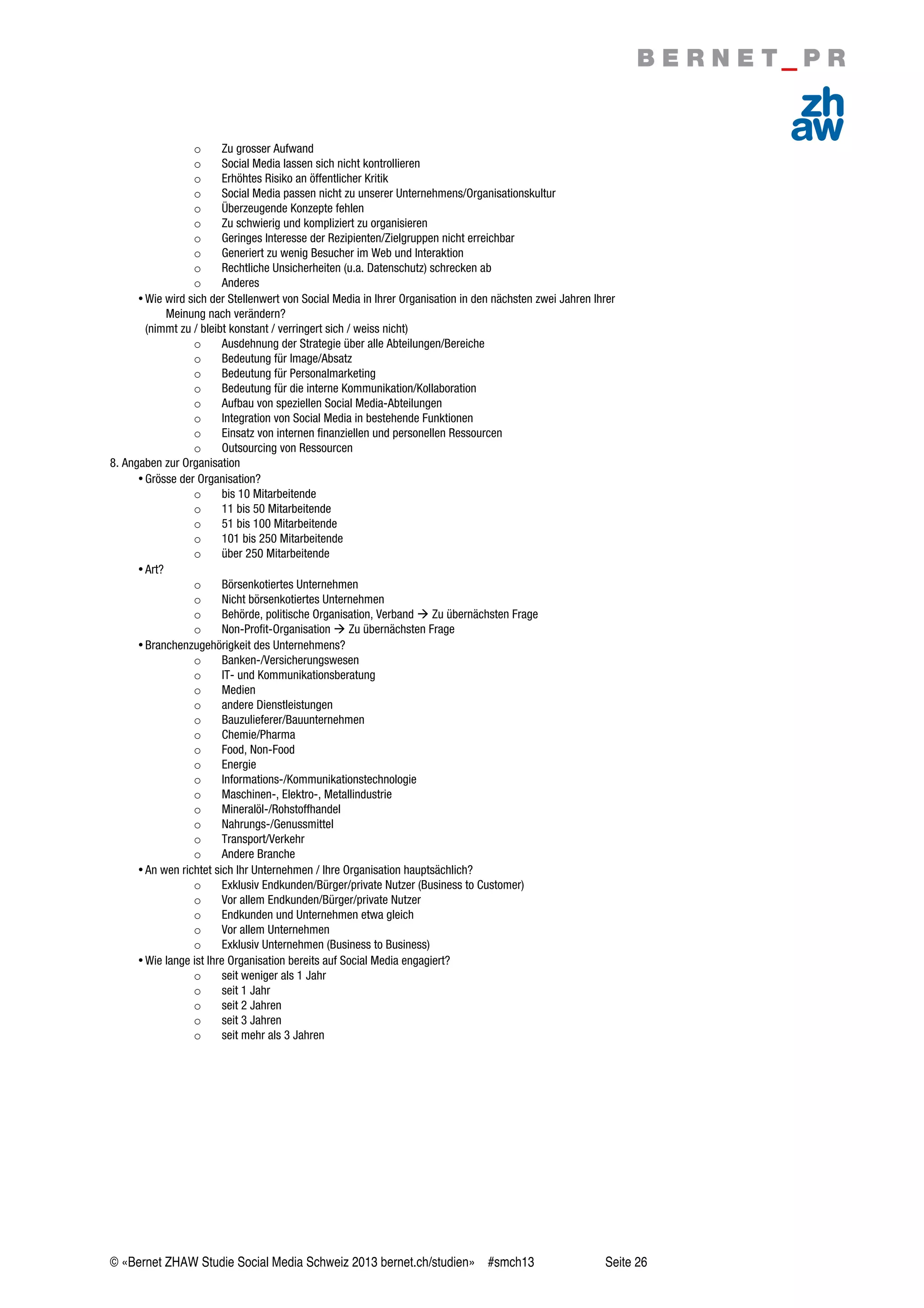 © «Bernet ZHAW Studie Social Media Schweiz 2013 bernet.ch/studien» #smch13 Seite 26
o Zu grosser Aufwand
o Social Media lassen sich nicht kontrollieren
o Erhöhtes Risiko an öffentlicher Kritik
o Social Media passen nicht zu unserer Unternehmens/Organisationskultur
o Überzeugende Konzepte fehlen
o Zu schwierig und kompliziert zu organisieren
o Geringes Interesse der Rezipienten/Zielgruppen nicht erreichbar
o Generiert zu wenig Besucher im Web und Interaktion
o Rechtliche Unsicherheiten (u.a. Datenschutz) schrecken ab
o Anderes
•Wie wird sich der Stellenwert von Social Media in Ihrer Organisation in den nächsten zwei Jahren Ihrer
Meinung nach verändern?
(nimmt zu / bleibt konstant / verringert sich / weiss nicht)
o Ausdehnung der Strategie über alle Abteilungen/Bereiche
o Bedeutung für Image/Absatz
o Bedeutung für Personalmarketing
o Bedeutung für die interne Kommunikation/Kollaboration
o Aufbau von speziellen Social Media-Abteilungen
o Integration von Social Media in bestehende Funktionen
o Einsatz von internen finanziellen und personellen Ressourcen
o Outsourcing von Ressourcen
8. Angaben zur Organisation
•Grösse der Organisation?
o bis 10 Mitarbeitende
o 11 bis 50 Mitarbeitende
o 51 bis 100 Mitarbeitende
o 101 bis 250 Mitarbeitende
o über 250 Mitarbeitende
•Art?
o Börsenkotiertes Unternehmen
o Nicht börsenkotiertes Unternehmen
o Behörde, politische Organisation, Verband  Zu übernächsten Frage
o Non-Profit-Organisation  Zu übernächsten Frage
•Branchenzugehörigkeit des Unternehmens?
o Banken-/Versicherungswesen
o IT- und Kommunikationsberatung
o Medien
o andere Dienstleistungen
o Bauzulieferer/Bauunternehmen
o Chemie/Pharma
o Food, Non-Food
o Energie
o Informations-/Kommunikationstechnologie
o Maschinen-, Elektro-, Metallindustrie
o Mineralöl-/Rohstoffhandel
o Nahrungs-/Genussmittel
o Transport/Verkehr
o Andere Branche
•An wen richtet sich Ihr Unternehmen / Ihre Organisation hauptsächlich?
o Exklusiv Endkunden/Bürger/private Nutzer (Business to Customer)
o Vor allem Endkunden/Bürger/private Nutzer
o Endkunden und Unternehmen etwa gleich
o Vor allem Unternehmen
o Exklusiv Unternehmen (Business to Business)
•Wie lange ist Ihre Organisation bereits auf Social Media engagiert?
o seit weniger als 1 Jahr
o seit 1 Jahr
o seit 2 Jahren
o seit 3 Jahren
o seit mehr als 3 Jahren
 