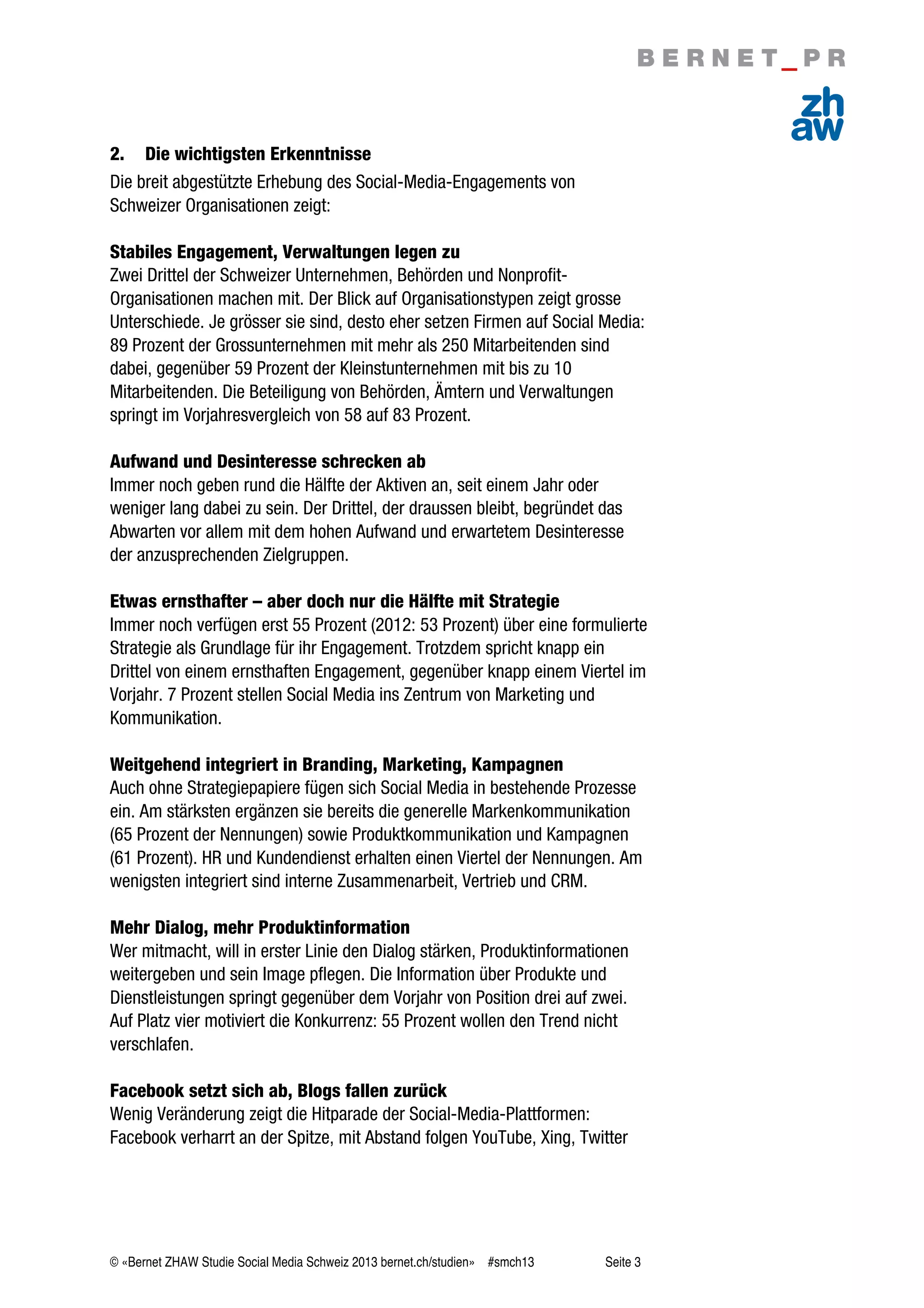 © «Bernet ZHAW Studie Social Media Schweiz 2013 bernet.ch/studien» #smch13 Seite 3
2. Die wichtigsten Erkenntnisse
Die breit abgestützte Erhebung des Social-Media-Engagements von
Schweizer Organisationen zeigt:
Stabiles Engagement, Verwaltungen legen zu
Zwei Drittel der Schweizer Unternehmen, Behörden und Nonprofit-
Organisationen machen mit. Der Blick auf Organisationstypen zeigt grosse
Unterschiede. Je grösser sie sind, desto eher setzen Firmen auf Social Media:
89 Prozent der Grossunternehmen mit mehr als 250 Mitarbeitenden sind
dabei, gegenüber 59 Prozent der Kleinstunternehmen mit bis zu 10
Mitarbeitenden. Die Beteiligung von Behörden, Ämtern und Verwaltungen
springt im Vorjahresvergleich von 58 auf 83 Prozent.
Aufwand und Desinteresse schrecken ab
Immer noch geben rund die Hälfte der Aktiven an, seit einem Jahr oder
weniger lang dabei zu sein. Der Drittel, der draussen bleibt, begründet das
Abwarten vor allem mit dem hohen Aufwand und erwartetem Desinteresse
der anzusprechenden Zielgruppen.
Etwas ernsthafter – aber doch nur die Hälfte mit Strategie
Immer noch verfügen erst 55 Prozent (2012: 53 Prozent) über eine formulierte
Strategie als Grundlage für ihr Engagement. Trotzdem spricht knapp ein
Drittel von einem ernsthaften Engagement, gegenüber knapp einem Viertel im
Vorjahr. 7 Prozent stellen Social Media ins Zentrum von Marketing und
Kommunikation.
Weitgehend integriert in Branding, Marketing, Kampagnen
Auch ohne Strategiepapiere fügen sich Social Media in bestehende Prozesse
ein. Am stärksten ergänzen sie bereits die generelle Markenkommunikation
(65 Prozent der Nennungen) sowie Produktkommunikation und Kampagnen
(61 Prozent). HR und Kundendienst erhalten einen Viertel der Nennungen. Am
wenigsten integriert sind interne Zusammenarbeit, Vertrieb und CRM.
Mehr Dialog, mehr Produktinformation
Wer mitmacht, will in erster Linie den Dialog stärken, Produktinformationen
weitergeben und sein Image pflegen. Die Information über Produkte und
Dienstleistungen springt gegenüber dem Vorjahr von Position drei auf zwei.
Auf Platz vier motiviert die Konkurrenz: 55 Prozent wollen den Trend nicht
verschlafen.
Facebook setzt sich ab, Blogs fallen zurück
Wenig Veränderung zeigt die Hitparade der Social-Media-Plattformen:
Facebook verharrt an der Spitze, mit Abstand folgen YouTube, Xing, Twitter
 