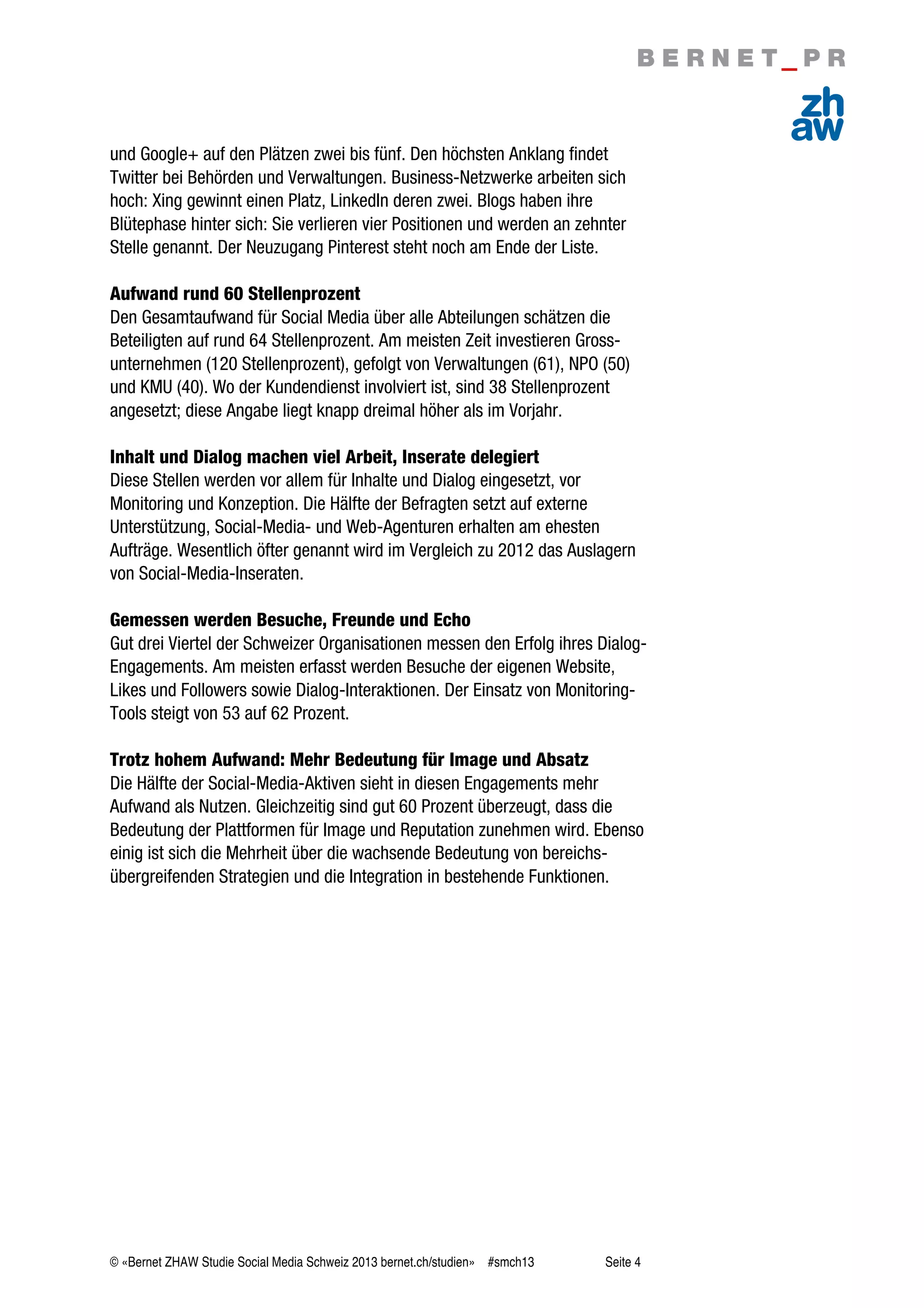 © «Bernet ZHAW Studie Social Media Schweiz 2013 bernet.ch/studien» #smch13 Seite 4
und Google+ auf den Plätzen zwei bis fünf. Den höchsten Anklang findet
Twitter bei Behörden und Verwaltungen. Business-Netzwerke arbeiten sich
hoch: Xing gewinnt einen Platz, LinkedIn deren zwei. Blogs haben ihre
Blütephase hinter sich: Sie verlieren vier Positionen und werden an zehnter
Stelle genannt. Der Neuzugang Pinterest steht noch am Ende der Liste.
Aufwand rund 60 Stellenprozent
Den Gesamtaufwand für Social Media über alle Abteilungen schätzen die
Beteiligten auf rund 64 Stellenprozent. Am meisten Zeit investieren Gross-
unternehmen (120 Stellenprozent), gefolgt von Verwaltungen (61), NPO (50)
und KMU (40). Wo der Kundendienst involviert ist, sind 38 Stellenprozent
angesetzt; diese Angabe liegt knapp dreimal höher als im Vorjahr.
Inhalt und Dialog machen viel Arbeit, Inserate delegiert
Diese Stellen werden vor allem für Inhalte und Dialog eingesetzt, vor
Monitoring und Konzeption. Die Hälfte der Befragten setzt auf externe
Unterstützung, Social-Media- und Web-Agenturen erhalten am ehesten
Aufträge. Wesentlich öfter genannt wird im Vergleich zu 2012 das Auslagern
von Social-Media-Inseraten.
Gemessen werden Besuche, Freunde und Echo
Gut drei Viertel der Schweizer Organisationen messen den Erfolg ihres Dialog-
Engagements. Am meisten erfasst werden Besuche der eigenen Website,
Likes und Followers sowie Dialog-Interaktionen. Der Einsatz von Monitoring-
Tools steigt von 53 auf 62 Prozent.
Trotz hohem Aufwand: Mehr Bedeutung für Image und Absatz
Die Hälfte der Social-Media-Aktiven sieht in diesen Engagements mehr
Aufwand als Nutzen. Gleichzeitig sind gut 60 Prozent überzeugt, dass die
Bedeutung der Plattformen für Image und Reputation zunehmen wird. Ebenso
einig ist sich die Mehrheit über die wachsende Bedeutung von bereichs-
übergreifenden Strategien und die Integration in bestehende Funktionen.
 