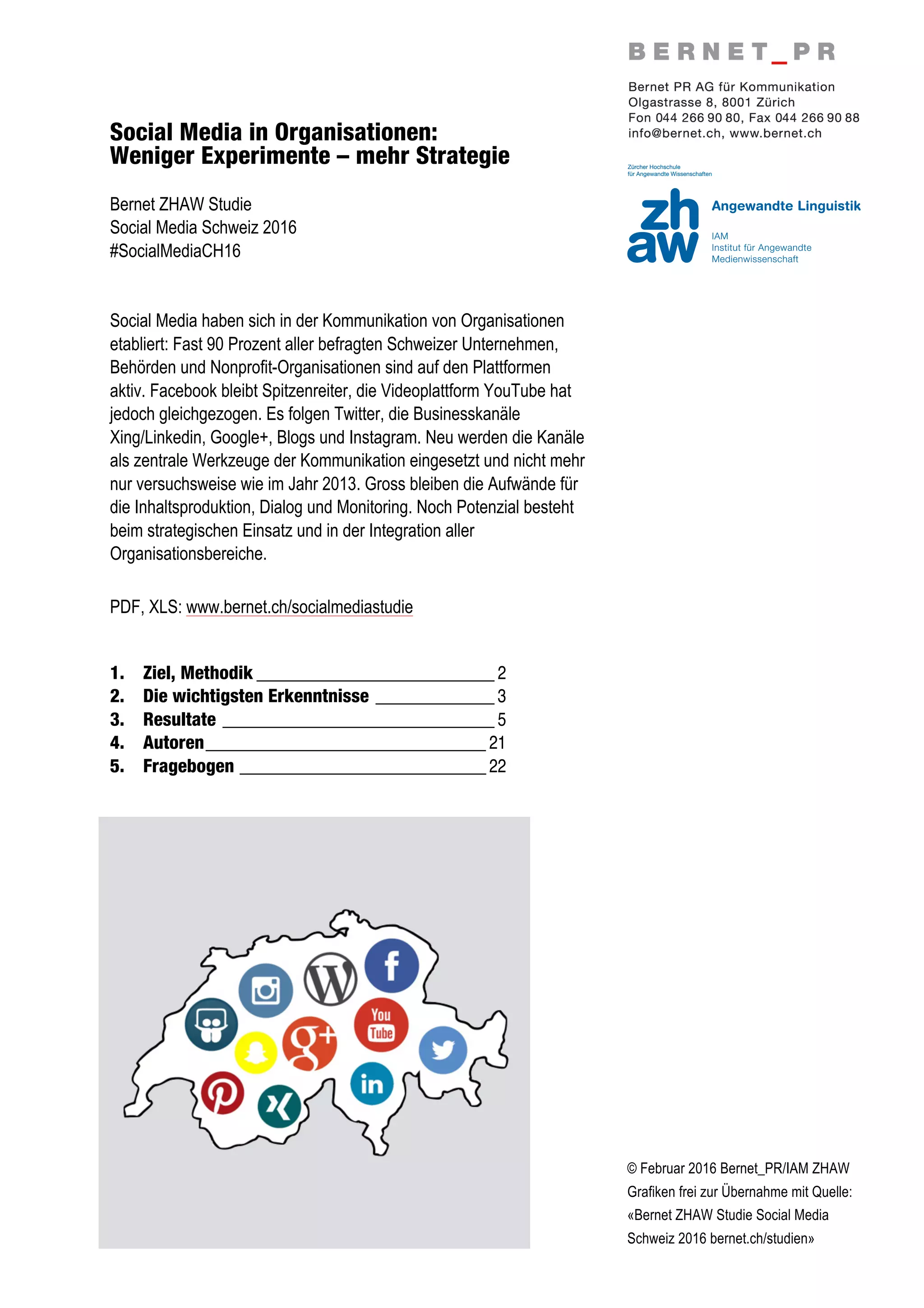 © Februar 2016 Bernet_PR/IAM ZHAW
Grafiken frei zur Übernahme mit Quelle:
«Bernet ZHAW Studie Social Media
Schweiz 2016 bernet.ch/studien»
Social Media in Organisationen:
Weniger Experimente – mehr Strategie
Bernet ZHAW Studie
Social Media Schweiz 2016
#SocialMediaCH16
Social Media haben sich in der Kommunikation von Organisationen
etabliert: Fast 90 Prozent aller befragten Schweizer Unternehmen,
Behörden und Nonprofit-Organisationen sind auf den Plattformen
aktiv. Facebook bleibt Spitzenreiter, die Videoplattform YouTube hat
jedoch gleichgezogen. Es folgen Twitter, die Businesskanäle
Xing/Linkedin, Google+, Blogs und Instagram. Neu werden die Kanäle
als zentrale Werkzeuge der Kommunikation eingesetzt und nicht mehr
nur versuchsweise wie im Jahr 2013. Gross bleiben die Aufwände für
die Inhaltsproduktion, Dialog und Monitoring. Noch Potenzial besteht
beim strategischen Einsatz und in der Integration aller
Organisationsbereiche.
PDF, XLS: www.bernet.ch/socialmediastudie
1.	
   Ziel, Methodik ____________________________ 2	
  
2.	
   Die wichtigsten Erkenntnisse ______________ 3	
  
3.	
   Resultate ________________________________ 5	
  
4.	
   Autoren_________________________________ 21	
  
5.	
   Fragebogen _____________________________ 22
 