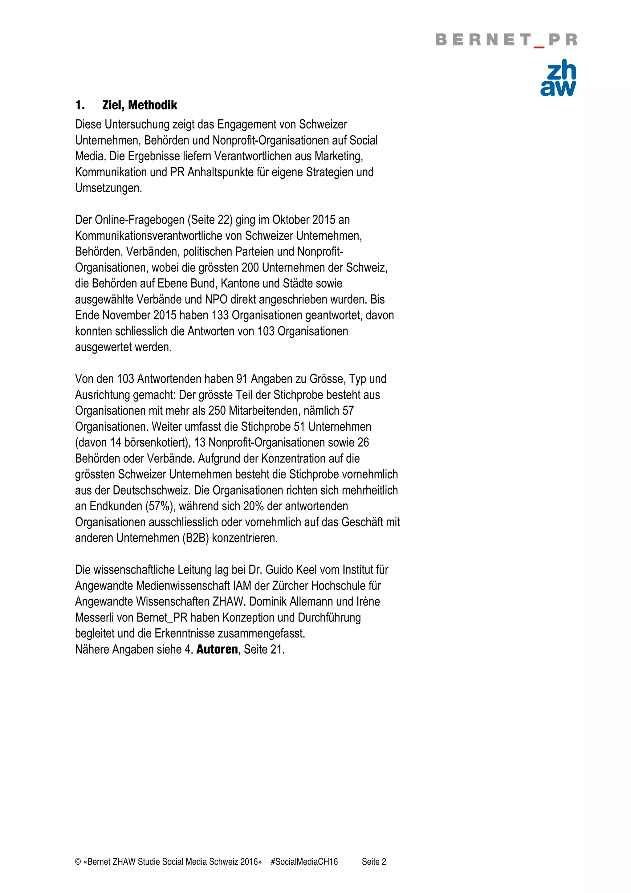 © «Bernet ZHAW Studie Social Media Schweiz 2016» #SocialMediaCH16 Seite 2
1. Ziel, Methodik
Diese Untersuchung zeigt das Engagement von Schweizer
Unternehmen, Behörden und Nonprofit-Organisationen auf Social
Media. Die Ergebnisse liefern Verantwortlichen aus Marketing,
Kommunikation und PR Anhaltspunkte für eigene Strategien und
Umsetzungen.
Der Online-Fragebogen (Seite 22) ging im Oktober 2015 an
Kommunikationsverantwortliche von Schweizer Unternehmen,
Behörden, Verbänden, politischen Parteien und Nonprofit-
Organisationen, wobei die grössten 200 Unternehmen der Schweiz,
die Behörden auf Ebene Bund, Kantone und Städte sowie
ausgewählte Verbände und NPO direkt angeschrieben wurden. Bis
Ende November 2015 haben 133 Organisationen geantwortet, davon
konnten schliesslich die Antworten von 103 Organisationen
ausgewertet werden.
Von den 103 Antwortenden haben 91 Angaben zu Grösse, Typ und
Ausrichtung gemacht: Der grösste Teil der Stichprobe besteht aus
Organisationen mit mehr als 250 Mitarbeitenden, nämlich 57
Organisationen. Weiter umfasst die Stichprobe 51 Unternehmen
(davon 14 börsenkotiert), 13 Nonprofit-Organisationen sowie 26
Behörden oder Verbände. Aufgrund der Konzentration auf die
grössten Schweizer Unternehmen besteht die Stichprobe vornehmlich
aus der Deutschschweiz. Die Organisationen richten sich mehrheitlich
an Endkunden (57%), während sich 20% der antwortenden
Organisationen ausschliesslich oder vornehmlich auf das Geschäft mit
anderen Unternehmen (B2B) konzentrieren.
Die wissenschaftliche Leitung lag bei Dr. Guido Keel vom Institut für
Angewandte Medienwissenschaft IAM der Zürcher Hochschule für
Angewandte Wissenschaften ZHAW. Dominik Allemann und Irène
Messerli von Bernet_PR haben Konzeption und Durchführung
begleitet und die Erkenntnisse zusammengefasst.
Nähere Angaben siehe 4. Autoren, Seite 21.
 