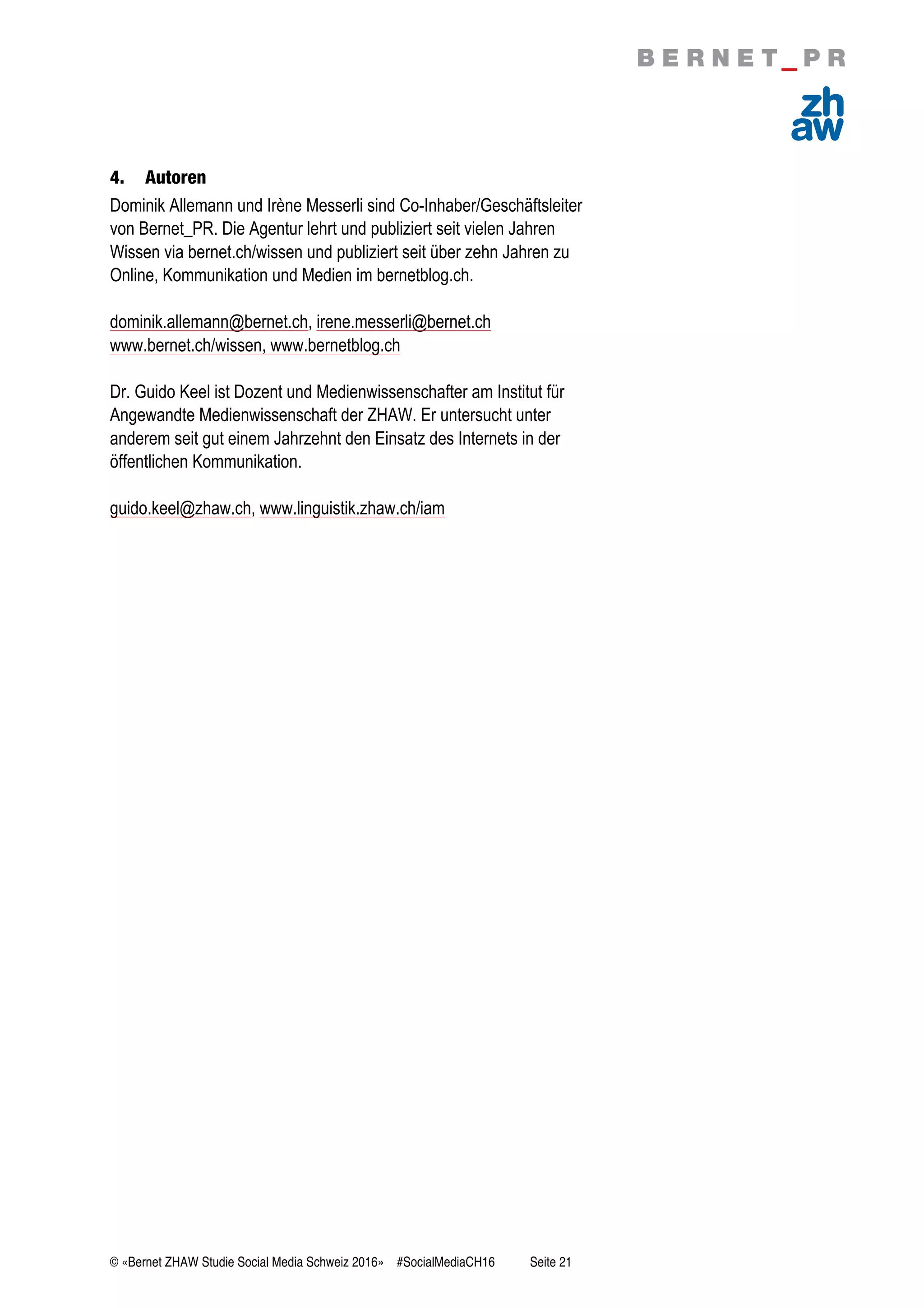 © «Bernet ZHAW Studie Social Media Schweiz 2016» #SocialMediaCH16 Seite 21
4. Autoren
Dominik Allemann und Irène Messerli sind Co-Inhaber/Geschäftsleiter
von Bernet_PR. Die Agentur lehrt und publiziert seit vielen Jahren
Wissen via bernet.ch/wissen und publiziert seit über zehn Jahren zu
Online, Kommunikation und Medien im bernetblog.ch.
dominik.allemann@bernet.ch, irene.messerli@bernet.ch
www.bernet.ch/wissen, www.bernetblog.ch
Dr. Guido Keel ist Dozent und Medienwissenschafter am Institut für
Angewandte Medienwissenschaft der ZHAW. Er untersucht unter
anderem seit gut einem Jahrzehnt den Einsatz des Internets in der
öffentlichen Kommunikation.
guido.keel@zhaw.ch, www.linguistik.zhaw.ch/iam
 
