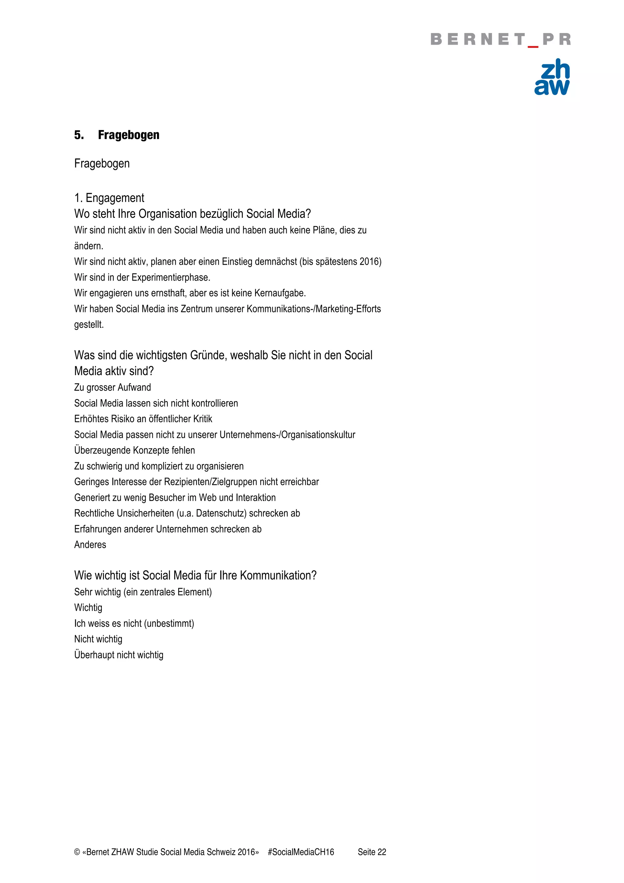 © «Bernet ZHAW Studie Social Media Schweiz 2016» #SocialMediaCH16 Seite 22
5. Fragebogen
Fragebogen
1. Engagement
Wo steht Ihre Organisation bezüglich Social Media?
Wir sind nicht aktiv in den Social Media und haben auch keine Pläne, dies zu
ändern.
Wir sind nicht aktiv, planen aber einen Einstieg demnächst (bis spätestens 2016)
Wir sind in der Experimentierphase.
Wir engagieren uns ernsthaft, aber es ist keine Kernaufgabe.
Wir haben Social Media ins Zentrum unserer Kommunikations-/Marketing-Efforts
gestellt.
Was sind die wichtigsten Gründe, weshalb Sie nicht in den Social
Media aktiv sind?
Zu grosser Aufwand
Social Media lassen sich nicht kontrollieren
Erhöhtes Risiko an öffentlicher Kritik
Social Media passen nicht zu unserer Unternehmens-/Organisationskultur
Überzeugende Konzepte fehlen
Zu schwierig und kompliziert zu organisieren
Geringes Interesse der Rezipienten/Zielgruppen nicht erreichbar
Generiert zu wenig Besucher im Web und Interaktion
Rechtliche Unsicherheiten (u.a. Datenschutz) schrecken ab
Erfahrungen anderer Unternehmen schrecken ab
Anderes
Wie wichtig ist Social Media für Ihre Kommunikation?
Sehr wichtig (ein zentrales Element)
Wichtig
Ich weiss es nicht (unbestimmt)
Nicht wichtig
Überhaupt nicht wichtig
 