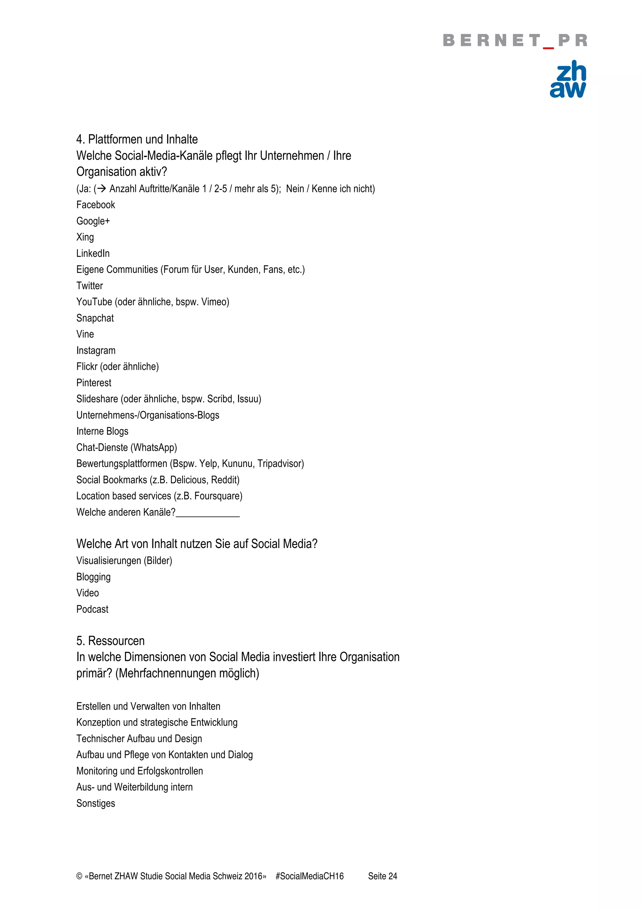 © «Bernet ZHAW Studie Social Media Schweiz 2016» #SocialMediaCH16 Seite 24
4. Plattformen und Inhalte
Welche Social-Media-Kanäle pflegt Ihr Unternehmen / Ihre
Organisation aktiv?
(Ja: (! Anzahl Auftritte/Kanäle 1 / 2-5 / mehr als 5); Nein / Kenne ich nicht)
Facebook
Google+
Xing
LinkedIn
Eigene Communities (Forum für User, Kunden, Fans, etc.)
Twitter
YouTube (oder ähnliche, bspw. Vimeo)
Snapchat
Vine
Instagram
Flickr (oder ähnliche)
Pinterest
Slideshare (oder ähnliche, bspw. Scribd, Issuu)
Unternehmens-/Organisations-Blogs
Interne Blogs
Chat-Dienste (WhatsApp)
Bewertungsplattformen (Bspw. Yelp, Kununu, Tripadvisor)
Social Bookmarks (z.B. Delicious, Reddit)
Location based services (z.B. Foursquare)
Welche anderen Kanäle?_____________
Welche Art von Inhalt nutzen Sie auf Social Media?
Visualisierungen (Bilder)
Blogging
Video
Podcast
5. Ressourcen
In welche Dimensionen von Social Media investiert Ihre Organisation
primär? (Mehrfachnennungen möglich)
Erstellen und Verwalten von Inhalten
Konzeption und strategische Entwicklung
Technischer Aufbau und Design
Aufbau und Pflege von Kontakten und Dialog
Monitoring und Erfolgskontrollen
Aus- und Weiterbildung intern
Sonstiges
 