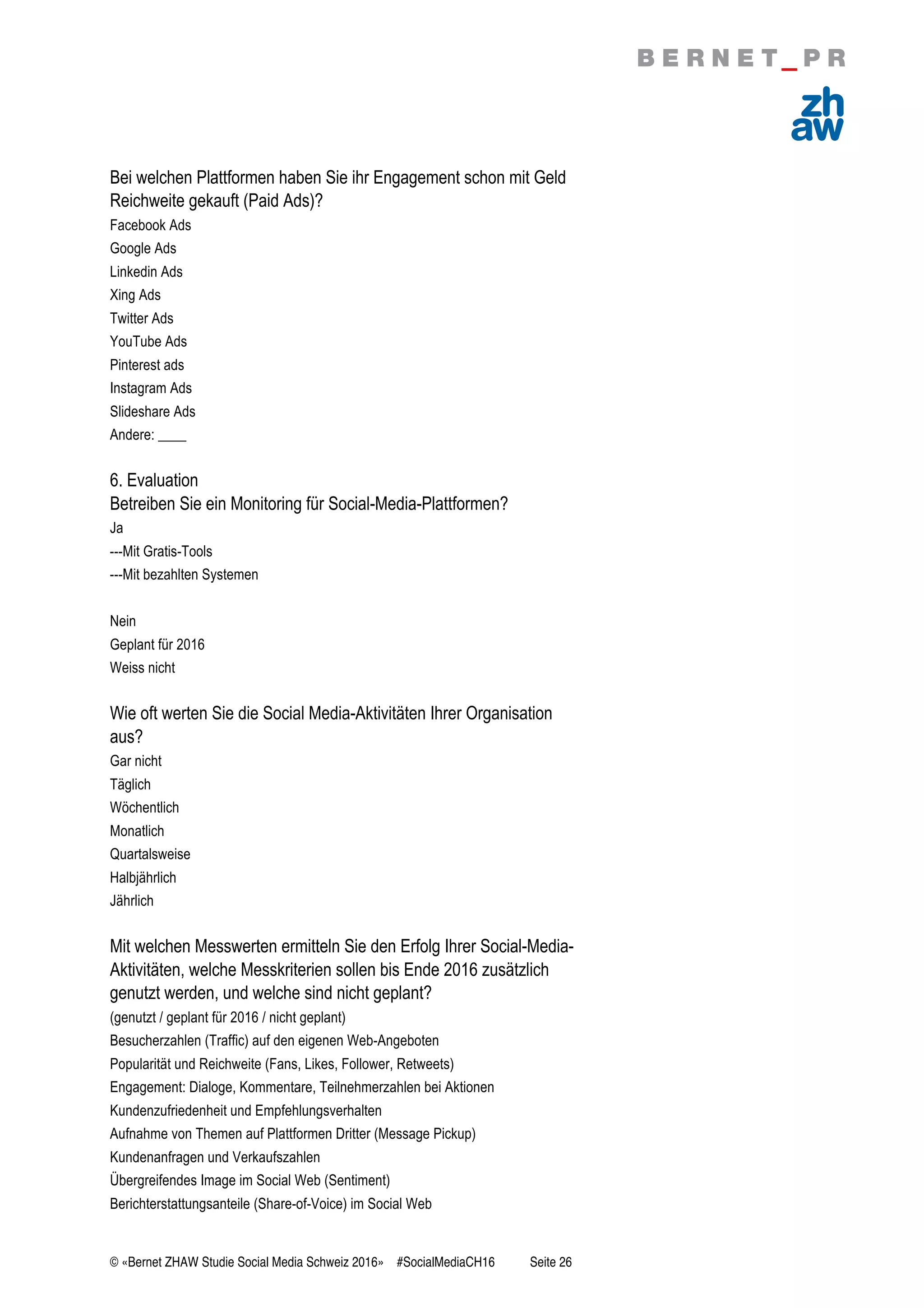 © «Bernet ZHAW Studie Social Media Schweiz 2016» #SocialMediaCH16 Seite 26
Bei welchen Plattformen haben Sie ihr Engagement schon mit Geld
Reichweite gekauft (Paid Ads)?
Facebook Ads
Google Ads
Linkedin Ads
Xing Ads
Twitter Ads
YouTube Ads
Pinterest ads
Instagram Ads
Slideshare Ads
Andere: ____
6. Evaluation
Betreiben Sie ein Monitoring für Social-Media-Plattformen?
Ja
---Mit Gratis-Tools
---Mit bezahlten Systemen
Nein
Geplant für 2016
Weiss nicht
Wie oft werten Sie die Social Media-Aktivitäten Ihrer Organisation
aus?
Gar nicht
Täglich
Wöchentlich
Monatlich
Quartalsweise
Halbjährlich
Jährlich
Mit welchen Messwerten ermitteln Sie den Erfolg Ihrer Social-Media-
Aktivitäten, welche Messkriterien sollen bis Ende 2016 zusätzlich
genutzt werden, und welche sind nicht geplant?
(genutzt / geplant für 2016 / nicht geplant)
Besucherzahlen (Traffic) auf den eigenen Web-Angeboten
Popularität und Reichweite (Fans, Likes, Follower, Retweets)
Engagement: Dialoge, Kommentare, Teilnehmerzahlen bei Aktionen
Kundenzufriedenheit und Empfehlungsverhalten
Aufnahme von Themen auf Plattformen Dritter (Message Pickup)
Kundenanfragen und Verkaufszahlen
Übergreifendes Image im Social Web (Sentiment)
Berichterstattungsanteile (Share-of-Voice) im Social Web
 