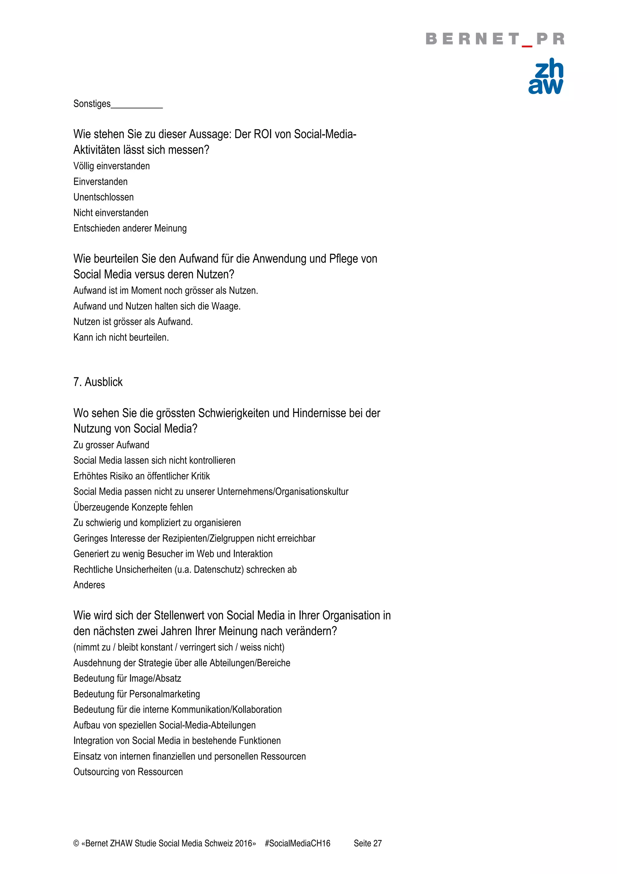 © «Bernet ZHAW Studie Social Media Schweiz 2016» #SocialMediaCH16 Seite 27
Sonstiges___________
Wie stehen Sie zu dieser Aussage: Der ROI von Social-Media-
Aktivitäten lässt sich messen?
Völlig einverstanden
Einverstanden
Unentschlossen
Nicht einverstanden
Entschieden anderer Meinung
Wie beurteilen Sie den Aufwand für die Anwendung und Pflege von
Social Media versus deren Nutzen?
Aufwand ist im Moment noch grösser als Nutzen.
Aufwand und Nutzen halten sich die Waage.
Nutzen ist grösser als Aufwand.
Kann ich nicht beurteilen.
7. Ausblick
Wo sehen Sie die grössten Schwierigkeiten und Hindernisse bei der
Nutzung von Social Media?
Zu grosser Aufwand
Social Media lassen sich nicht kontrollieren
Erhöhtes Risiko an öffentlicher Kritik
Social Media passen nicht zu unserer Unternehmens/Organisationskultur
Überzeugende Konzepte fehlen
Zu schwierig und kompliziert zu organisieren
Geringes Interesse der Rezipienten/Zielgruppen nicht erreichbar
Generiert zu wenig Besucher im Web und Interaktion
Rechtliche Unsicherheiten (u.a. Datenschutz) schrecken ab
Anderes
Wie wird sich der Stellenwert von Social Media in Ihrer Organisation in
den nächsten zwei Jahren Ihrer Meinung nach verändern?
(nimmt zu / bleibt konstant / verringert sich / weiss nicht)
Ausdehnung der Strategie über alle Abteilungen/Bereiche
Bedeutung für Image/Absatz
Bedeutung für Personalmarketing
Bedeutung für die interne Kommunikation/Kollaboration
Aufbau von speziellen Social-Media-Abteilungen
Integration von Social Media in bestehende Funktionen
Einsatz von internen finanziellen und personellen Ressourcen
Outsourcing von Ressourcen
 