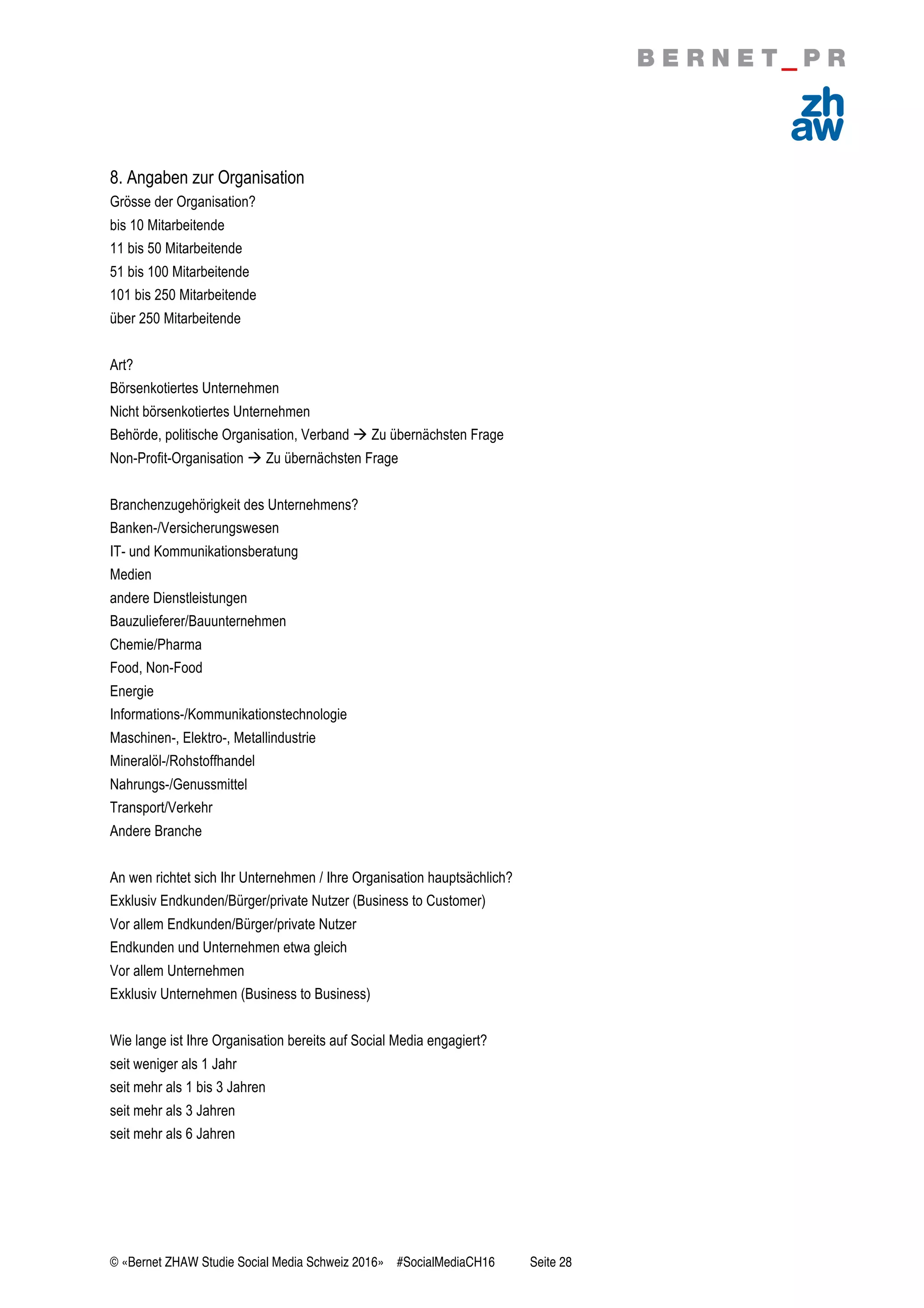 © «Bernet ZHAW Studie Social Media Schweiz 2016» #SocialMediaCH16 Seite 28
8. Angaben zur Organisation
Grösse der Organisation?
bis 10 Mitarbeitende
11 bis 50 Mitarbeitende
51 bis 100 Mitarbeitende
101 bis 250 Mitarbeitende
über 250 Mitarbeitende
Art?
Börsenkotiertes Unternehmen
Nicht börsenkotiertes Unternehmen
Behörde, politische Organisation, Verband ! Zu übernächsten Frage
Non-Profit-Organisation ! Zu übernächsten Frage
Branchenzugehörigkeit des Unternehmens?
Banken-/Versicherungswesen
IT- und Kommunikationsberatung
Medien
andere Dienstleistungen
Bauzulieferer/Bauunternehmen
Chemie/Pharma
Food, Non-Food
Energie
Informations-/Kommunikationstechnologie
Maschinen-, Elektro-, Metallindustrie
Mineralöl-/Rohstoffhandel
Nahrungs-/Genussmittel
Transport/Verkehr
Andere Branche
An wen richtet sich Ihr Unternehmen / Ihre Organisation hauptsächlich?
Exklusiv Endkunden/Bürger/private Nutzer (Business to Customer)
Vor allem Endkunden/Bürger/private Nutzer
Endkunden und Unternehmen etwa gleich
Vor allem Unternehmen
Exklusiv Unternehmen (Business to Business)
Wie lange ist Ihre Organisation bereits auf Social Media engagiert?
seit weniger als 1 Jahr
seit mehr als 1 bis 3 Jahren
seit mehr als 3 Jahren
seit mehr als 6 Jahren
 