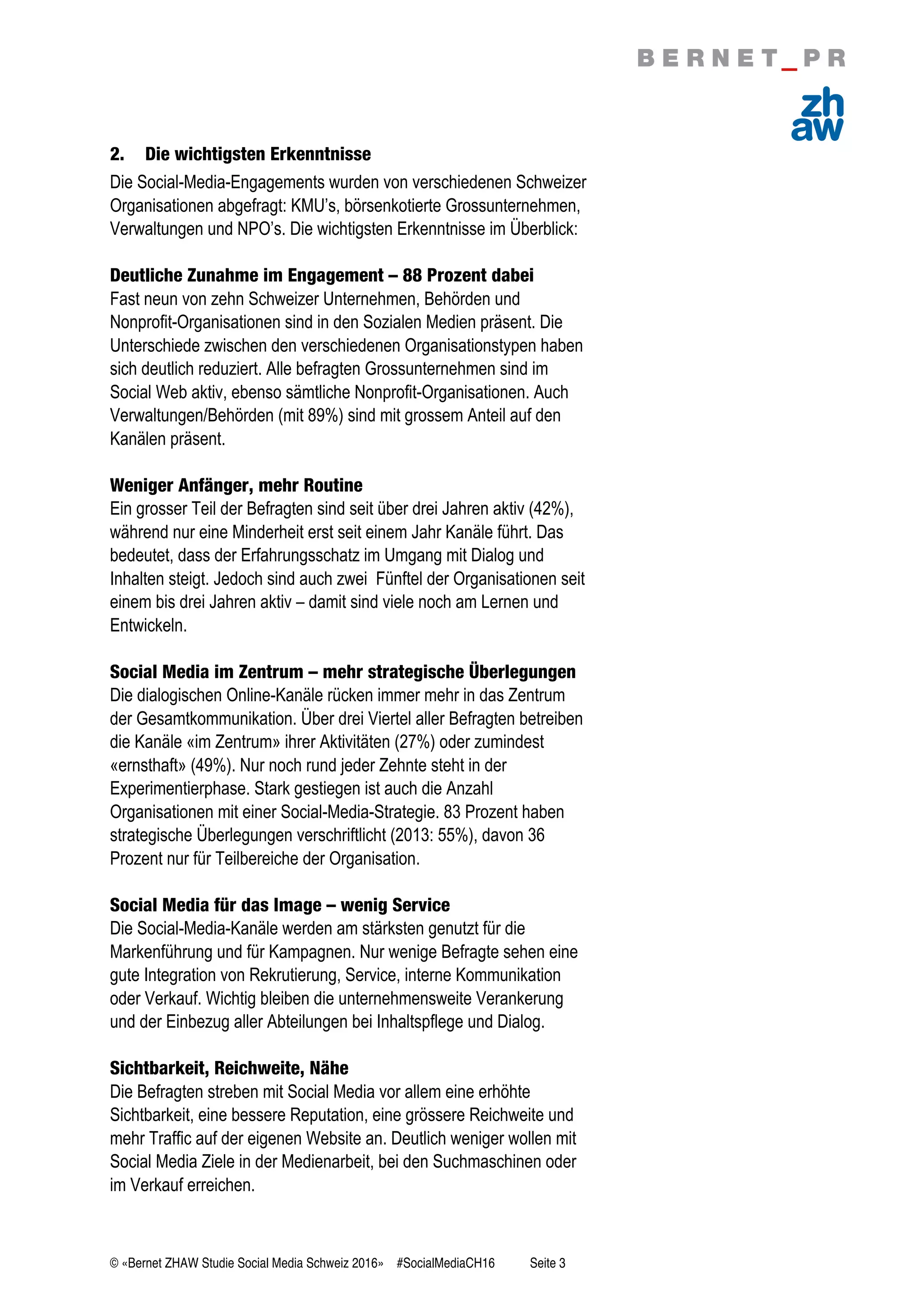 © «Bernet ZHAW Studie Social Media Schweiz 2016» #SocialMediaCH16 Seite 3
2. Die wichtigsten Erkenntnisse
Die Social-Media-Engagements wurden von verschiedenen Schweizer
Organisationen abgefragt: KMU’s, börsenkotierte Grossunternehmen,
Verwaltungen und NPO’s. Die wichtigsten Erkenntnisse im Überblick:
Deutliche Zunahme im Engagement – 88 Prozent dabei
Fast neun von zehn Schweizer Unternehmen, Behörden und
Nonprofit-Organisationen sind in den Sozialen Medien präsent. Die
Unterschiede zwischen den verschiedenen Organisationstypen haben
sich deutlich reduziert. Alle befragten Grossunternehmen sind im
Social Web aktiv, ebenso sämtliche Nonprofit-Organisationen. Auch
Verwaltungen/Behörden (mit 89%) sind mit grossem Anteil auf den
Kanälen präsent.
Weniger Anfänger, mehr Routine
Ein grosser Teil der Befragten sind seit über drei Jahren aktiv (42%),
während nur eine Minderheit erst seit einem Jahr Kanäle führt. Das
bedeutet, dass der Erfahrungsschatz im Umgang mit Dialog und
Inhalten steigt. Jedoch sind auch zwei Fünftel der Organisationen seit
einem bis drei Jahren aktiv – damit sind viele noch am Lernen und
Entwickeln.
Social Media im Zentrum – mehr strategische Überlegungen
Die dialogischen Online-Kanäle rücken immer mehr in das Zentrum
der Gesamtkommunikation. Über drei Viertel aller Befragten betreiben
die Kanäle «im Zentrum» ihrer Aktivitäten (27%) oder zumindest
«ernsthaft» (49%). Nur noch rund jeder Zehnte steht in der
Experimentierphase. Stark gestiegen ist auch die Anzahl
Organisationen mit einer Social-Media-Strategie. 83 Prozent haben
strategische Überlegungen verschriftlicht (2013: 55%), davon 36
Prozent nur für Teilbereiche der Organisation.
Social Media für das Image – wenig Service
Die Social-Media-Kanäle werden am stärksten genutzt für die
Markenführung und für Kampagnen. Nur wenige Befragte sehen eine
gute Integration von Rekrutierung, Service, interne Kommunikation
oder Verkauf. Wichtig bleiben die unternehmensweite Verankerung
und der Einbezug aller Abteilungen bei Inhaltspflege und Dialog.
Sichtbarkeit, Reichweite, Nähe
Die Befragten streben mit Social Media vor allem eine erhöhte
Sichtbarkeit, eine bessere Reputation, eine grössere Reichweite und
mehr Traffic auf der eigenen Website an. Deutlich weniger wollen mit
Social Media Ziele in der Medienarbeit, bei den Suchmaschinen oder
im Verkauf erreichen.
 