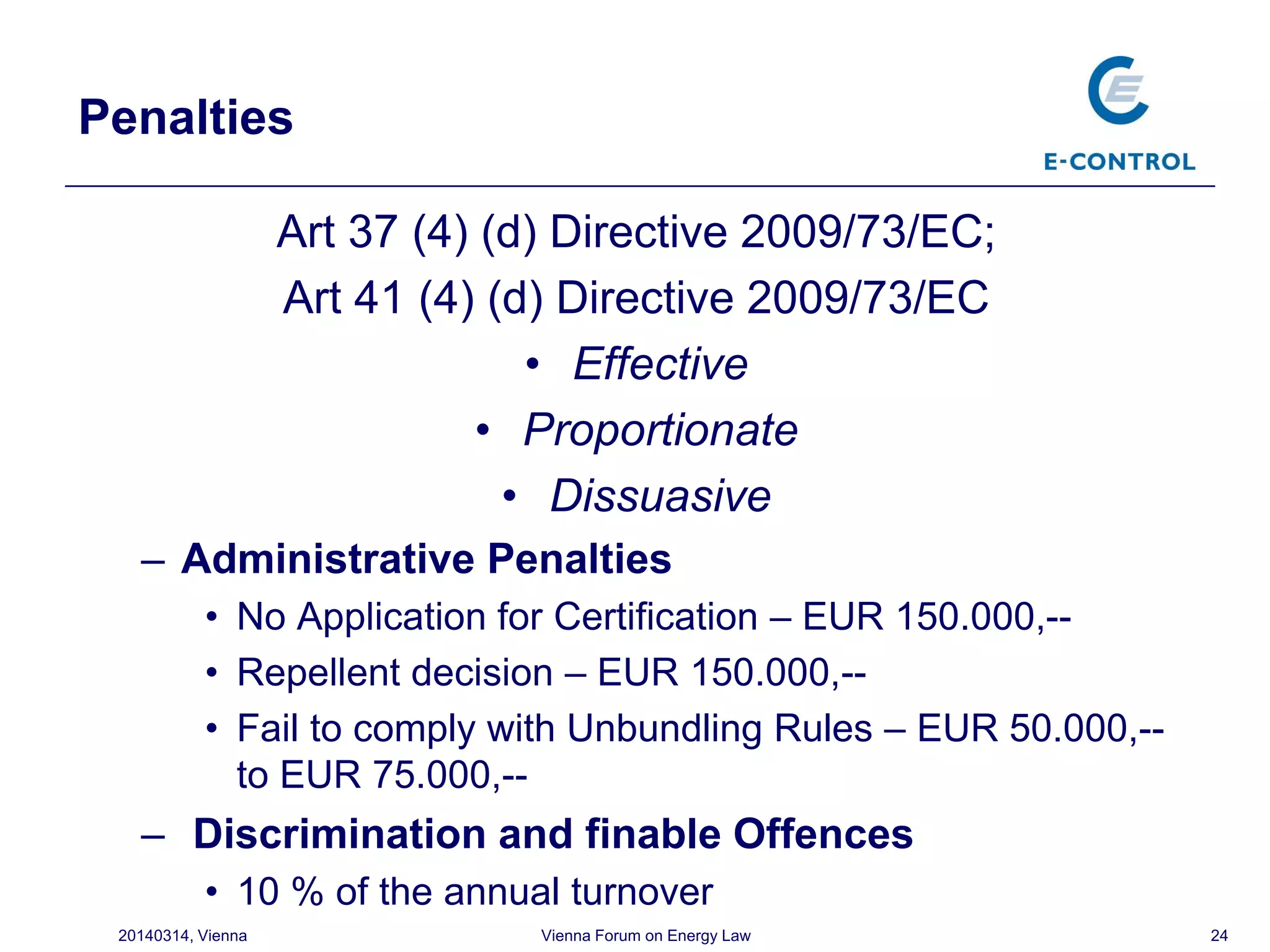 Penalties
Art 37 (4) (d) Directive 2009/73/EC;
Art 41 (4) (d) Directive 2009/73/EC
• Effective
• Proportionate
• Dissuasive
– Administrative Penalties
• No Application for Certification – EUR 150.000,--
• Repellent decision – EUR 150.000,--
• Fail to comply with Unbundling Rules – EUR 50.000,--
to EUR 75.000,--
– Discrimination and finable Offences
• 10 % of the annual turnover
2420140314, Vienna Vienna Forum on Energy Law
 