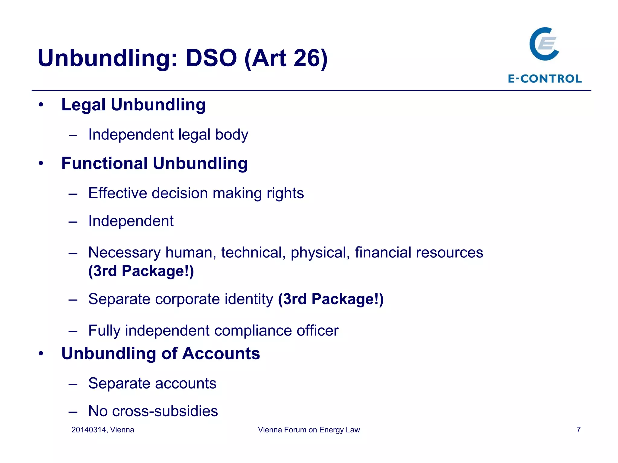 7
Unbundling: DSO (Art 26)
• Legal Unbundling
 Independent legal body
• Functional Unbundling
– Effective decision making rights
– Independent
– Necessary human, technical, physical, financial resources
(3rd Package!)
– Separate corporate identity (3rd Package!)
– Fully independent compliance officer
• Unbundling of Accounts
– Separate accounts
– No cross-subsidies
20140314, Vienna Vienna Forum on Energy Law
 